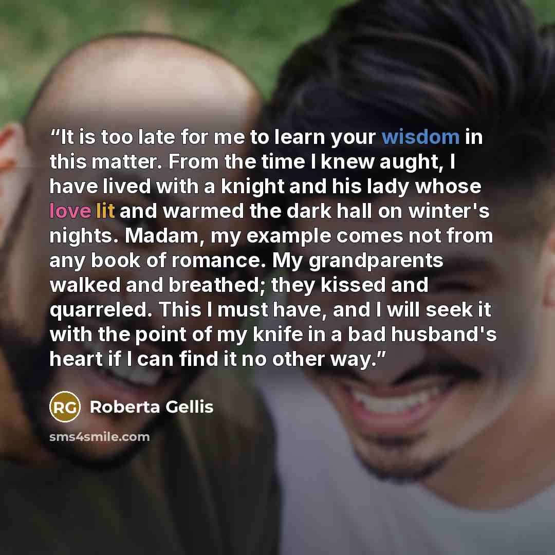 “It is too late for me to learn your wisdom in this matter. From the time I knew aught, I have lived with a knight and his lady whose love lit and warmed the dark hall on winter's nights. Madam, my example comes not from any book of romance. My grandparents walked and breathed; they kissed and…” quote by Roberta Gellis