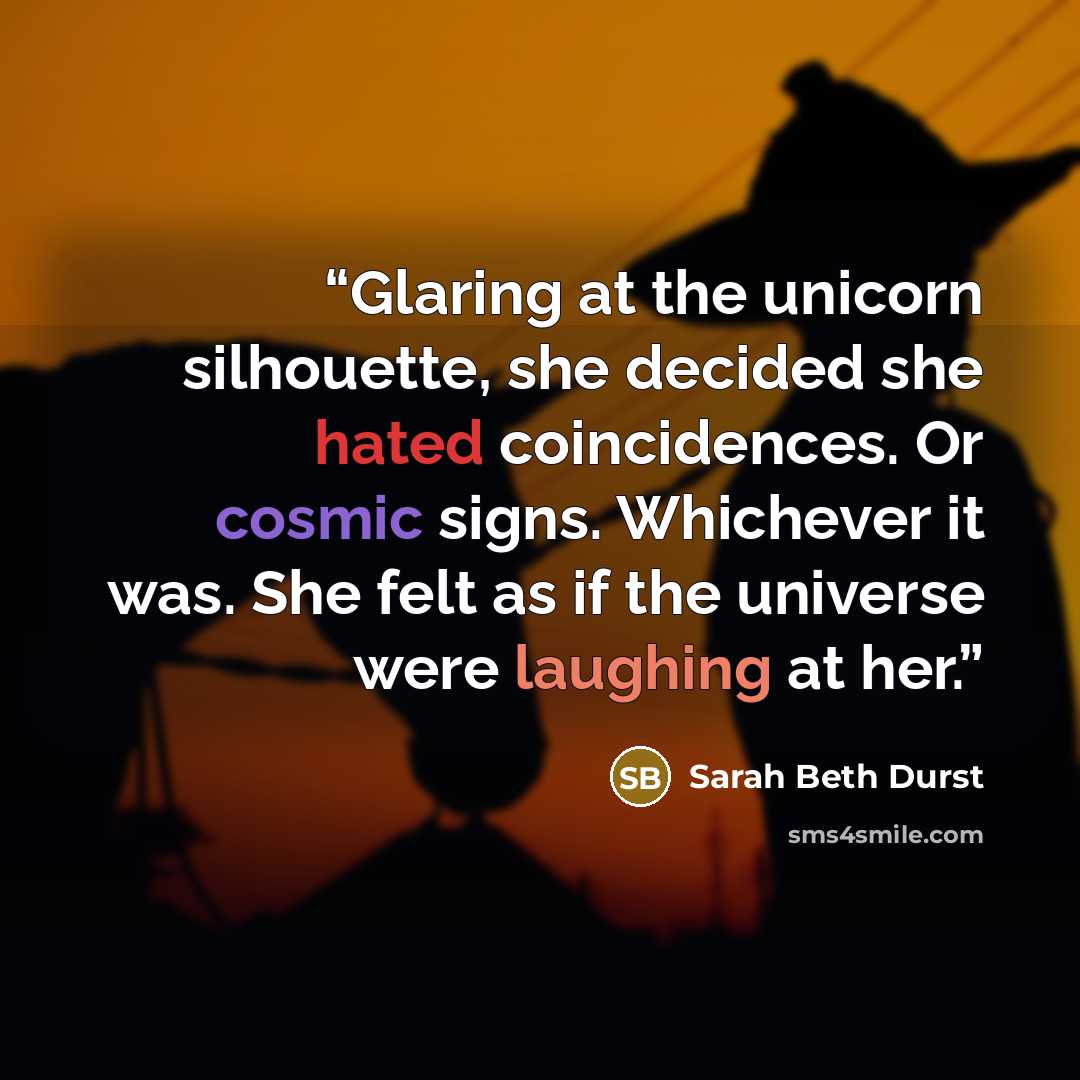 “Glaring at the unicorn silhouette, she decided she hated coincidences. Or cosmic signs. Whichever it was. She felt as if the universe were laughing at her.” quote by Sarah Beth Durst