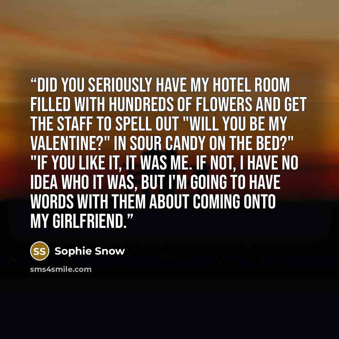 “Did you seriously have my hotel room filled with hundreds of flowers and get the staff to spell out "Will you be my Valentine?" in sour candy on the bed?" "If you like it, it was me. If not, I have no idea who it was, but I'm going to have words with them about coming onto my girlfriend.” quote by Sophie Snow