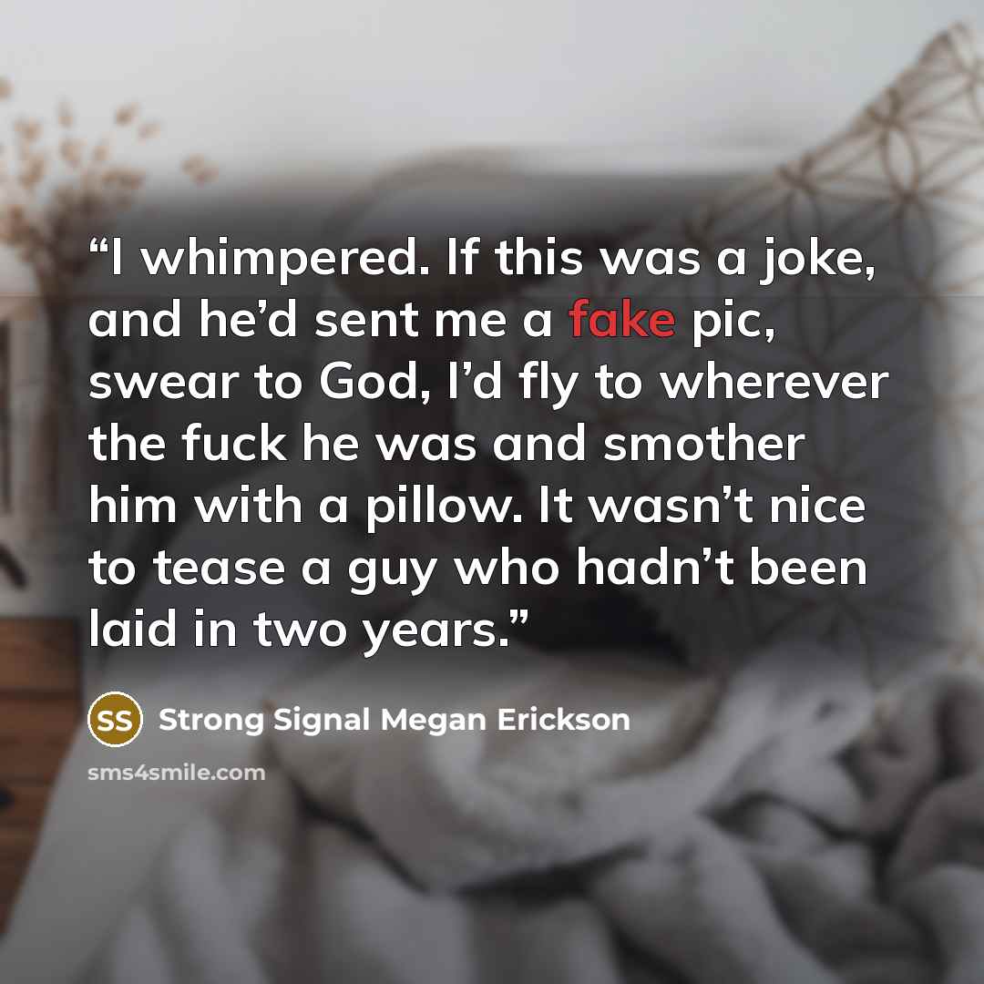 “I whimpered. If this was a joke, and he’d sent me a fake pic, swear to God, I’d fly to wherever the fuck he was and smother him with a pillow. It wasn’t nice to tease a guy who hadn’t been laid in two years.” quote by Strong Signal Megan Erickson