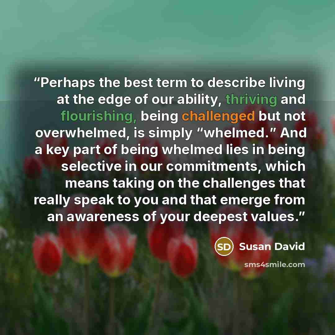 “Perhaps the best term to describe living at the edge of our ability, thriving and flourishing, being challenged but not overwhelmed, is simply “whelmed.” And a key part of being whelmed lies in being selective in our commitments, which means taking on the challenges that really speak to you and…” quote by Susan David