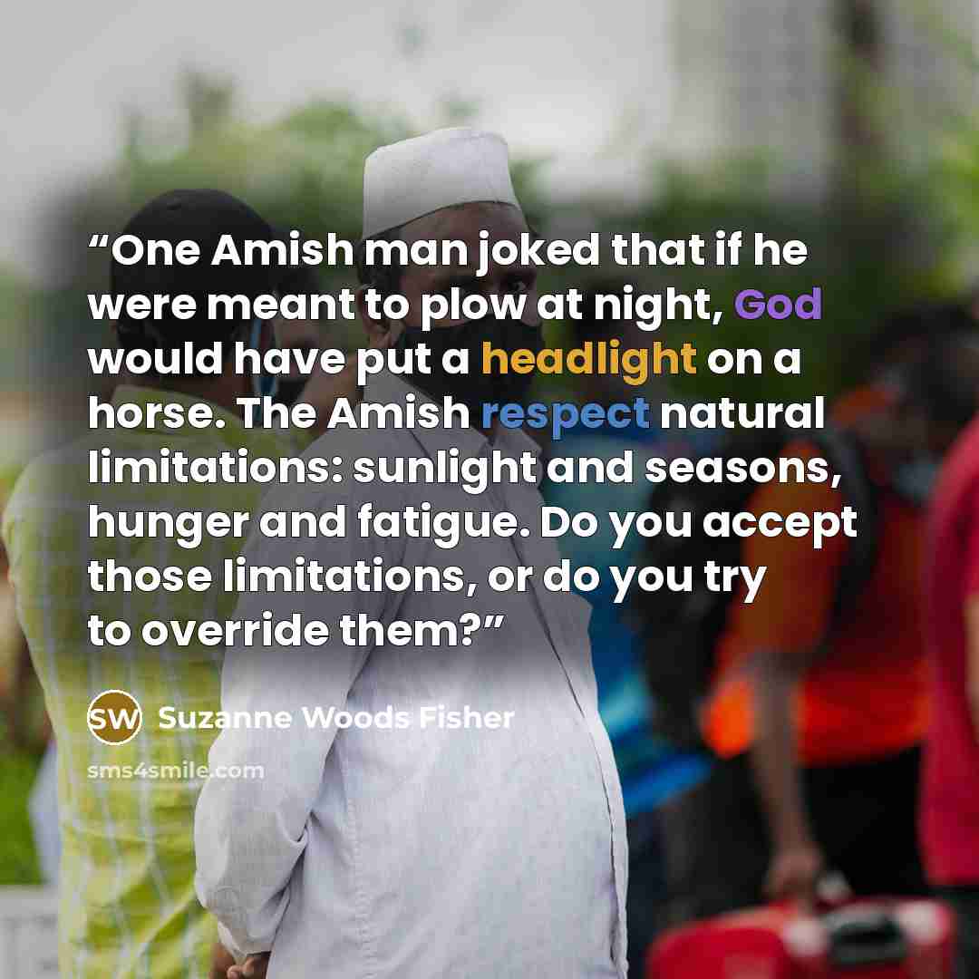 “One Amish man joked that if he were meant to plow at night, God would have put a headlight on a horse. The Amish respect natural limitations: sunlight and seasons, hunger and fatigue. Do you accept those limitations, or do you try to override them?” quote by Suzanne Woods Fisher