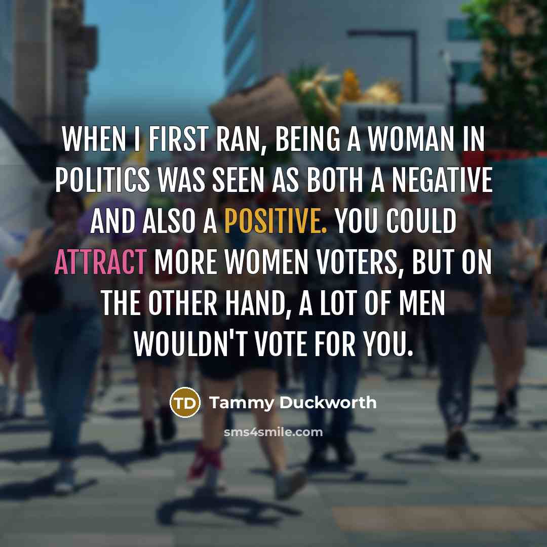 “When I first ran, being a woman in politics was seen as both a negative and also a positive. You could attract more women voters, but on the other hand, a lot of men wouldn't vote for you.” quote by Tammy Duckworth