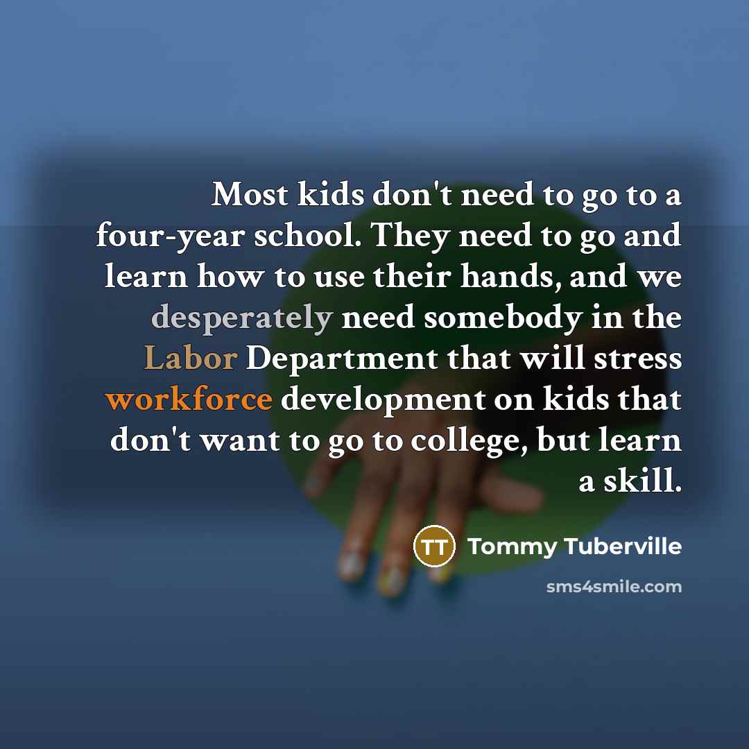 “Most kids don't need to go to a four-year school. They need to go and learn how to use their hands, and we desperately need somebody in the Labor Department that will stress workforce development on kids that don't want to go to college, but learn a skill.” quote by Tommy Tuberville