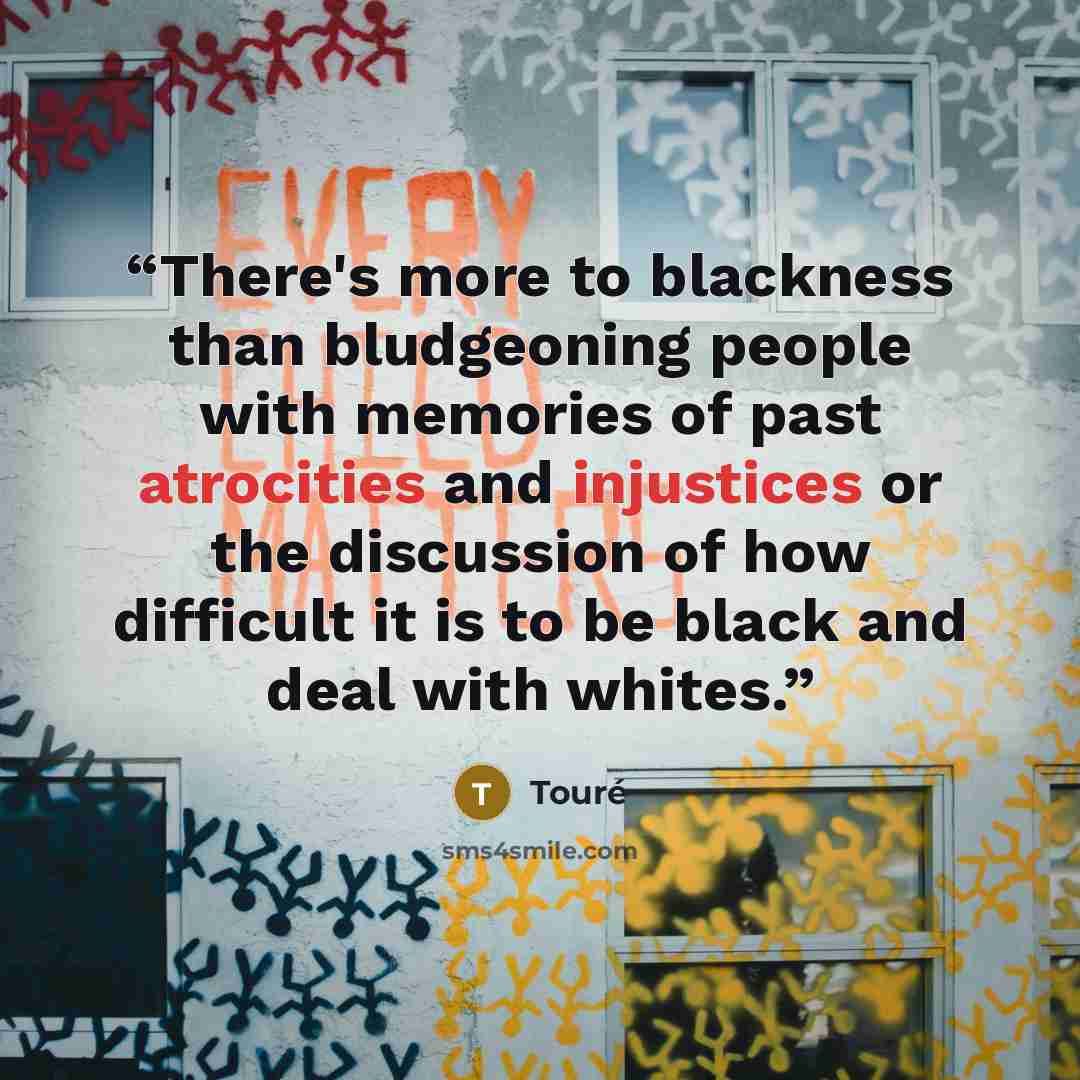 “There's more to blackness than bludgeoning people with memories of past atrocities and injustices or the discussion of how difficult it is to be black and deal with whites.” quote by Touré
