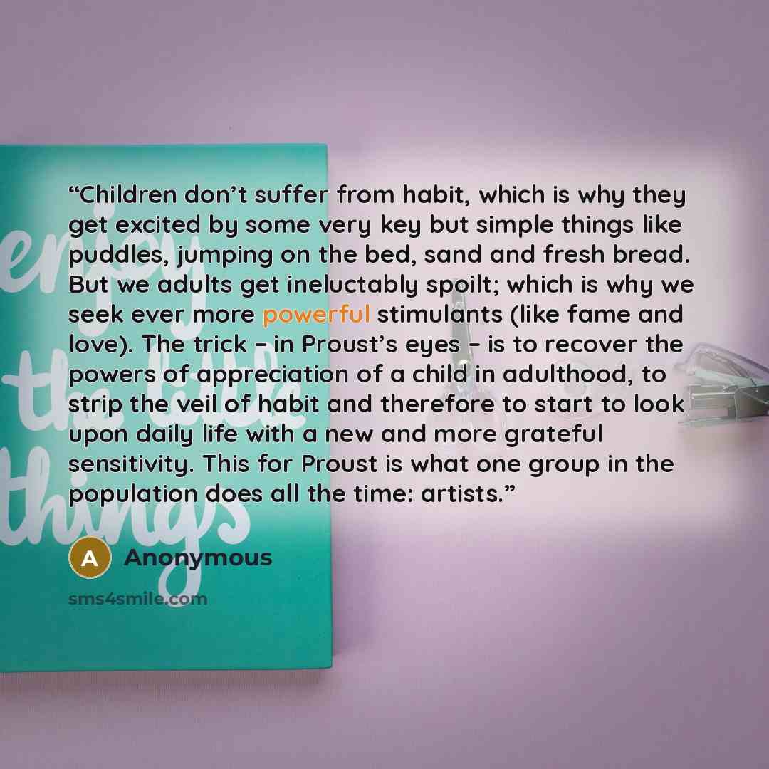 “Children don’t suffer from habit, which is why they get excited by some very key but simple things like puddles, jumping on the bed, sand and fresh bread. But we adults get ineluctably spoilt; which is why we seek ever more powerful stimulants (like fame and love). The trick – in Proust’s eyes –…” quote by Anonymous