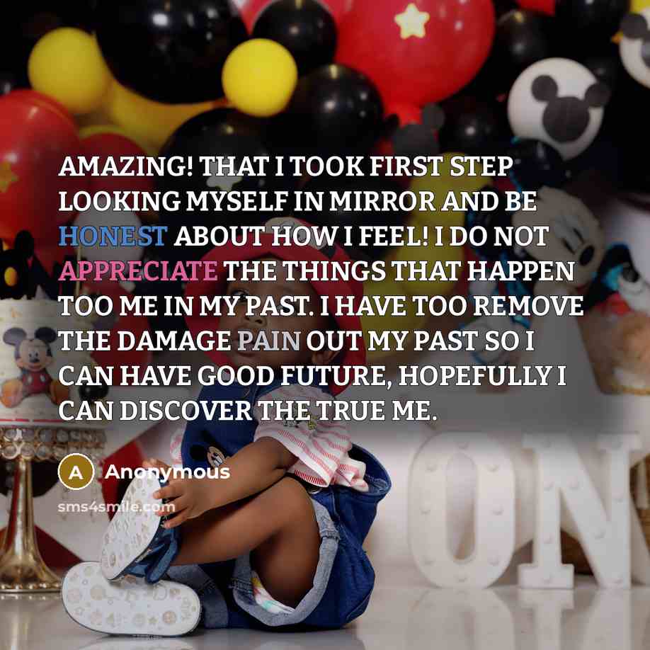 “AMAZING! THAT I TOOK FIRST STEP LOOKING MYSELF IN MIRROR AND BE HONEST ABOUT HOW I FEEL! I DO NOT APPRECIATE THE THINGS THAT HAPPEN TOO ME IN MY PAST. I HAVE TOO REMOVE THE DAMAGE PAIN OUT MY PAST SO I CAN HAVE GOOD FUTURE, HOPEFULLY I CAN DISCOVER THE TRUE ME.” quote by Anonymous