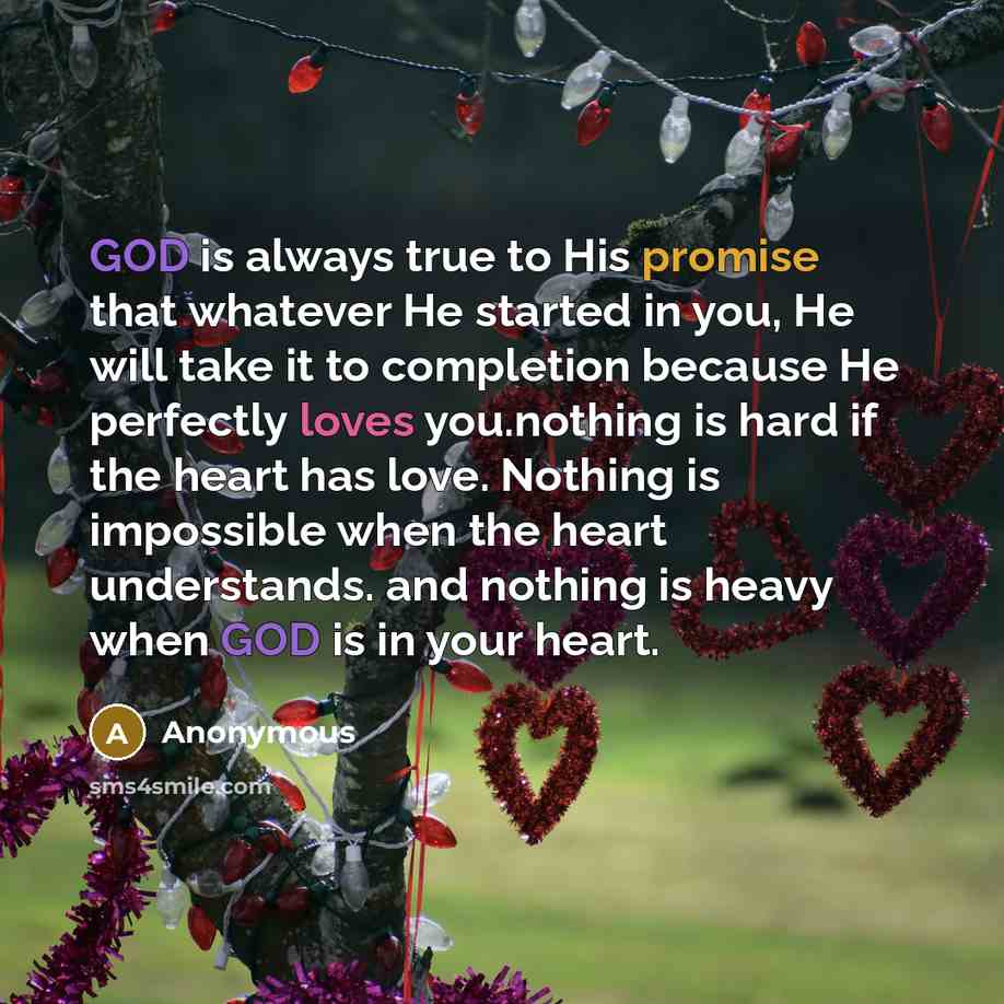 “GOD is always true to His promise that whatever He started in you, He will take it to completion because He perfectly loves you.nothing is hard if the heart has love. Nothing is impossible when the heart understands. and nothing is heavy when GOD is in your heart.” quote by Anonymous