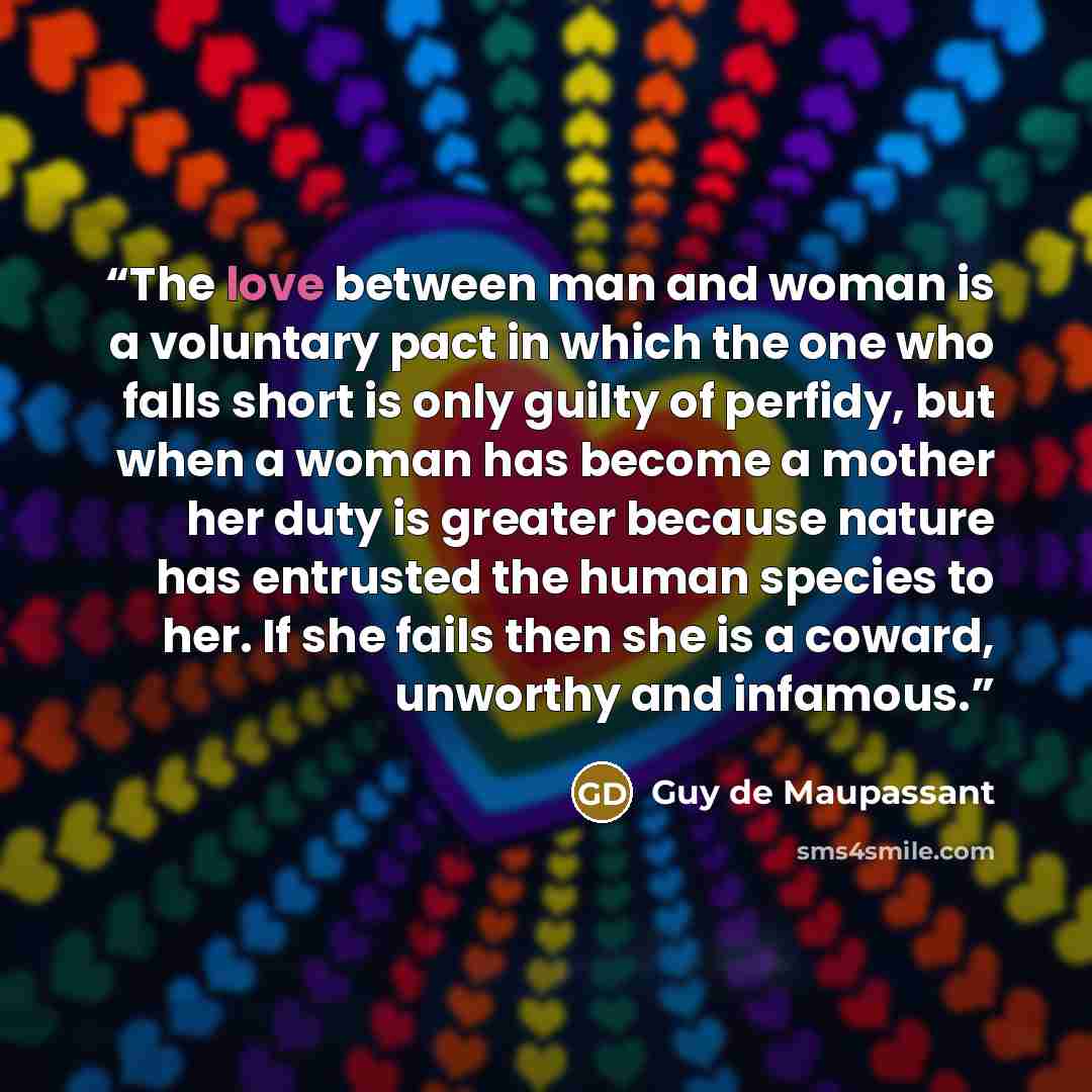 “The love between man and woman is a voluntary pact in which the one who falls short is only guilty of perfidy, but when a woman has become a mother her duty is greater because nature has entrusted the human species to her. If she fails then she is a coward, unworthy and infamous.” quote by Guy de Maupassant