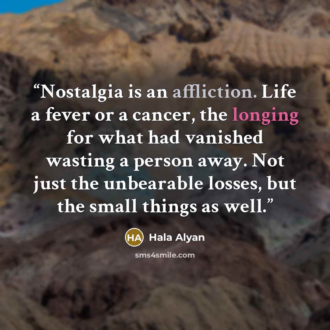 “Nostalgia is an affliction. Life a fever or a cancer, the longing for what had vanished wasting a person away. Not just the unbearable losses, but the small things as well.” quote by Hala Alyan
