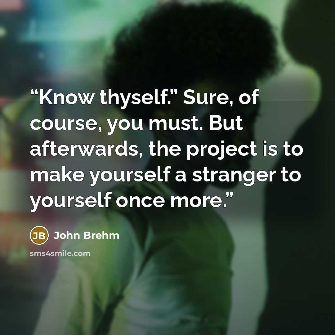 “Know thyself.” Sure, of course, you must. But afterwards, the project is to make yourself a stranger to yourself once more.” quote by John Brehm