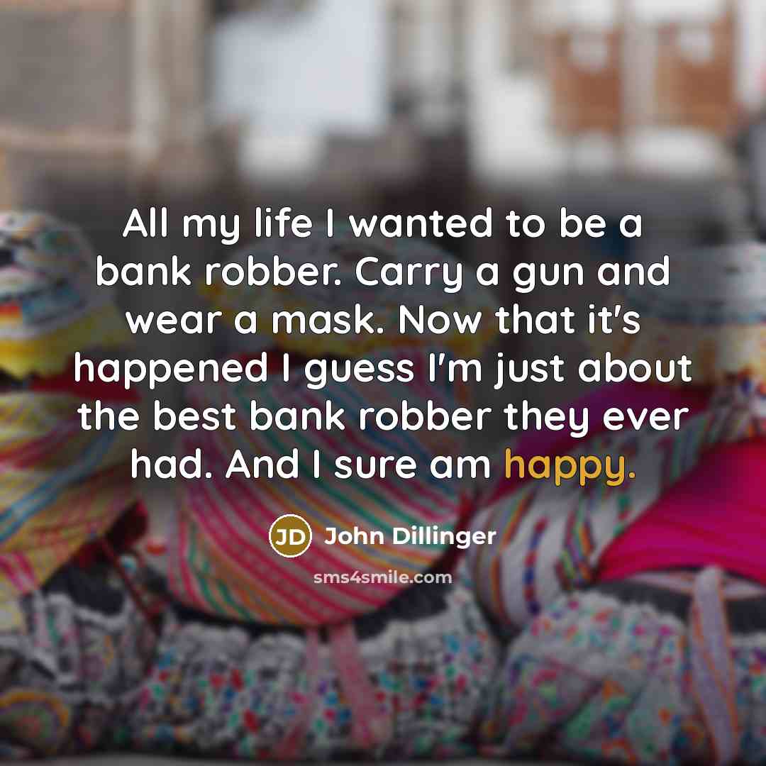 “All my life I wanted to be a bank robber. Carry a gun and wear a mask. Now that it's happened I guess I'm just about the best bank robber they ever had. And I sure am happy.” quote by John Dillinger