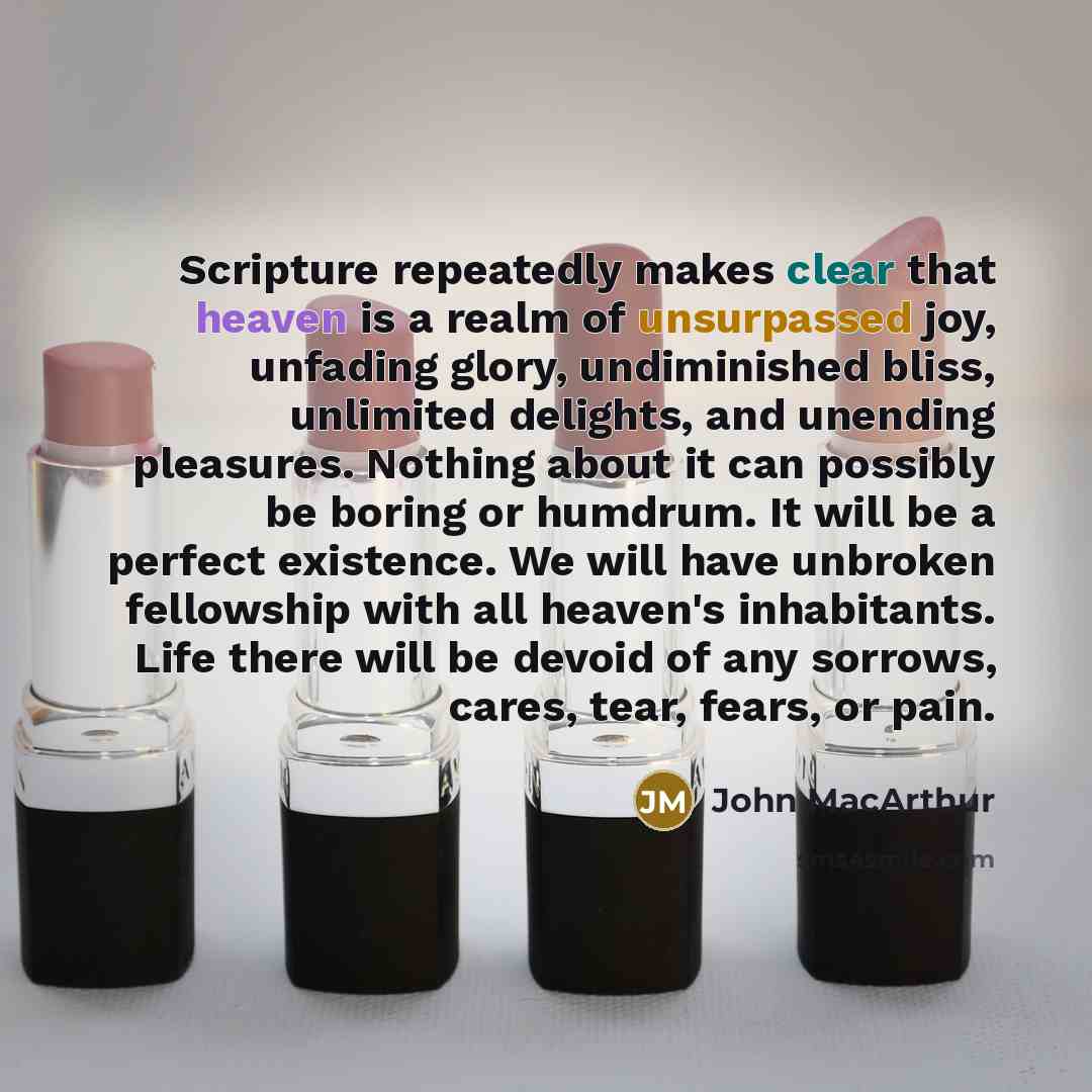 “Scripture repeatedly makes clear that heaven is a realm of unsurpassed joy, unfading glory, undiminished bliss, unlimited delights, and unending pleasures. Nothing about it can possibly be boring or humdrum. It will be a perfect existence. We will have unbroken fellowship with all heaven's…” quote by John Macarthur
