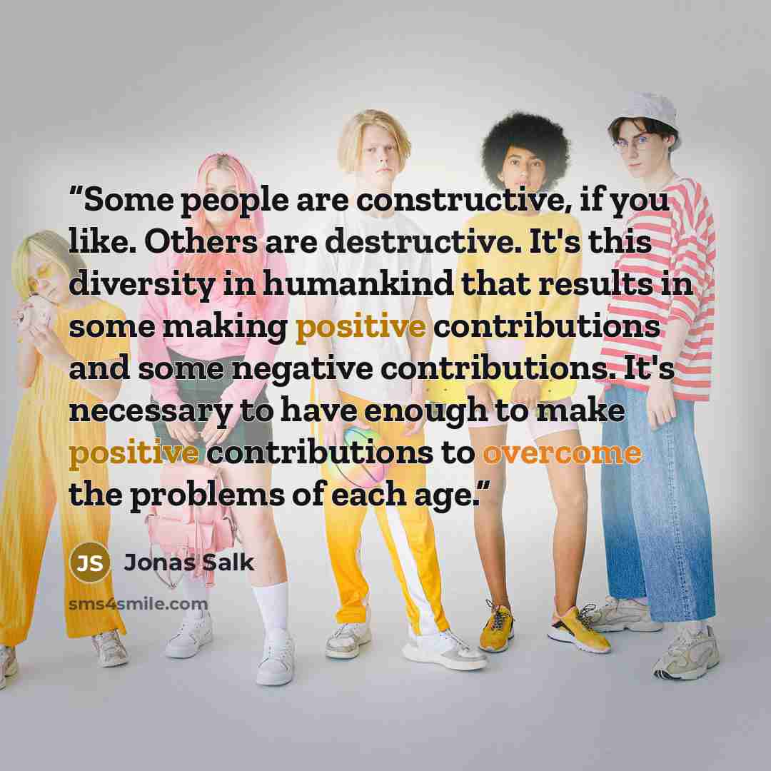 “Some people are constructive, if you like. Others are destructive. It's this diversity in humankind that results in some making positive contributions and some negative contributions. It's necessary to have enough to make positive contributions to overcome the problems of each age.” quote by Jonas Salk