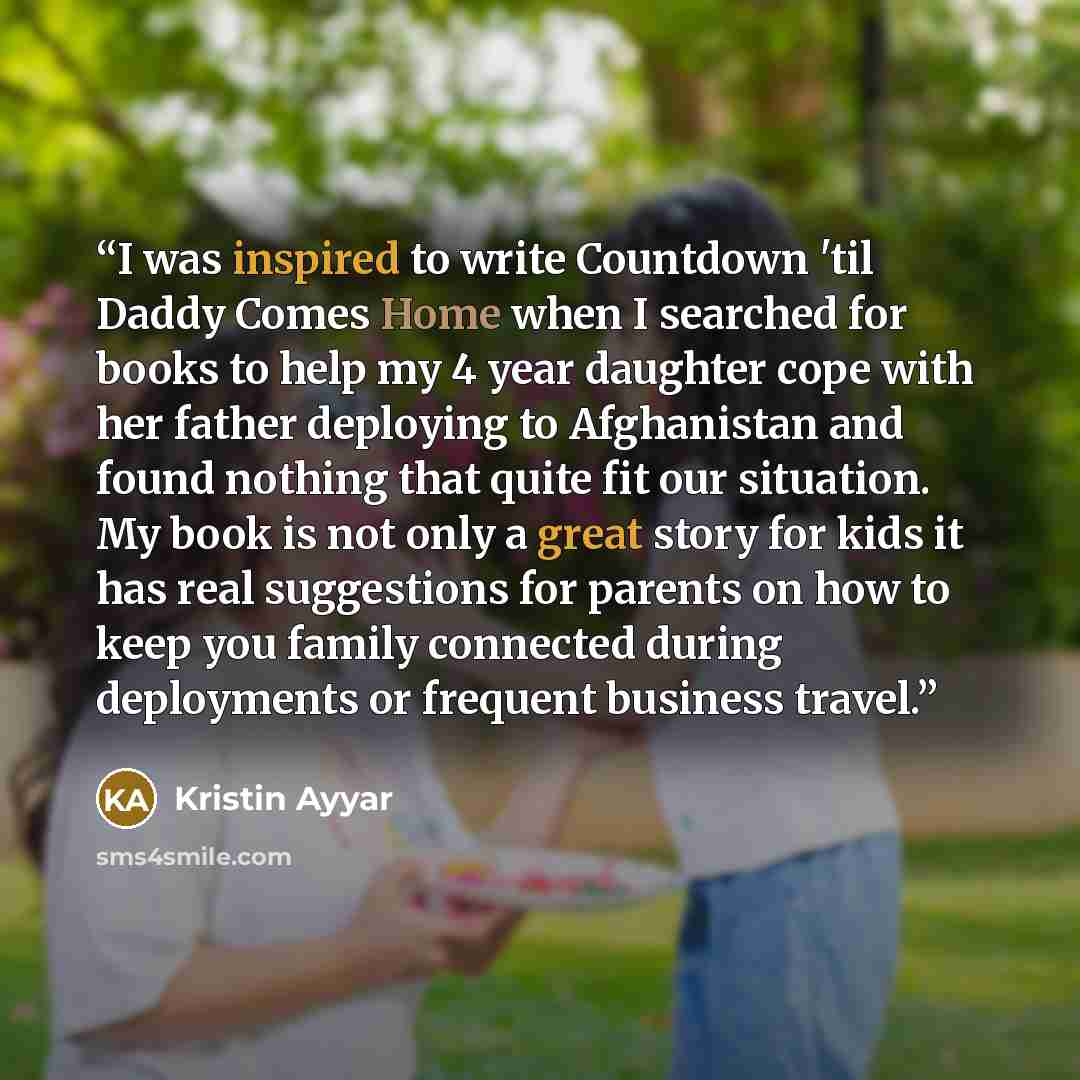 “I was inspired to write Countdown 'til Daddy Comes Home when I searched for books to help my 4 year daughter cope with her father deploying to Afghanistan and found nothing that quite fit our situation. My book is not only a great story for kids it has real suggestions for parents on how to keep…” quote by Kristin Ayyar