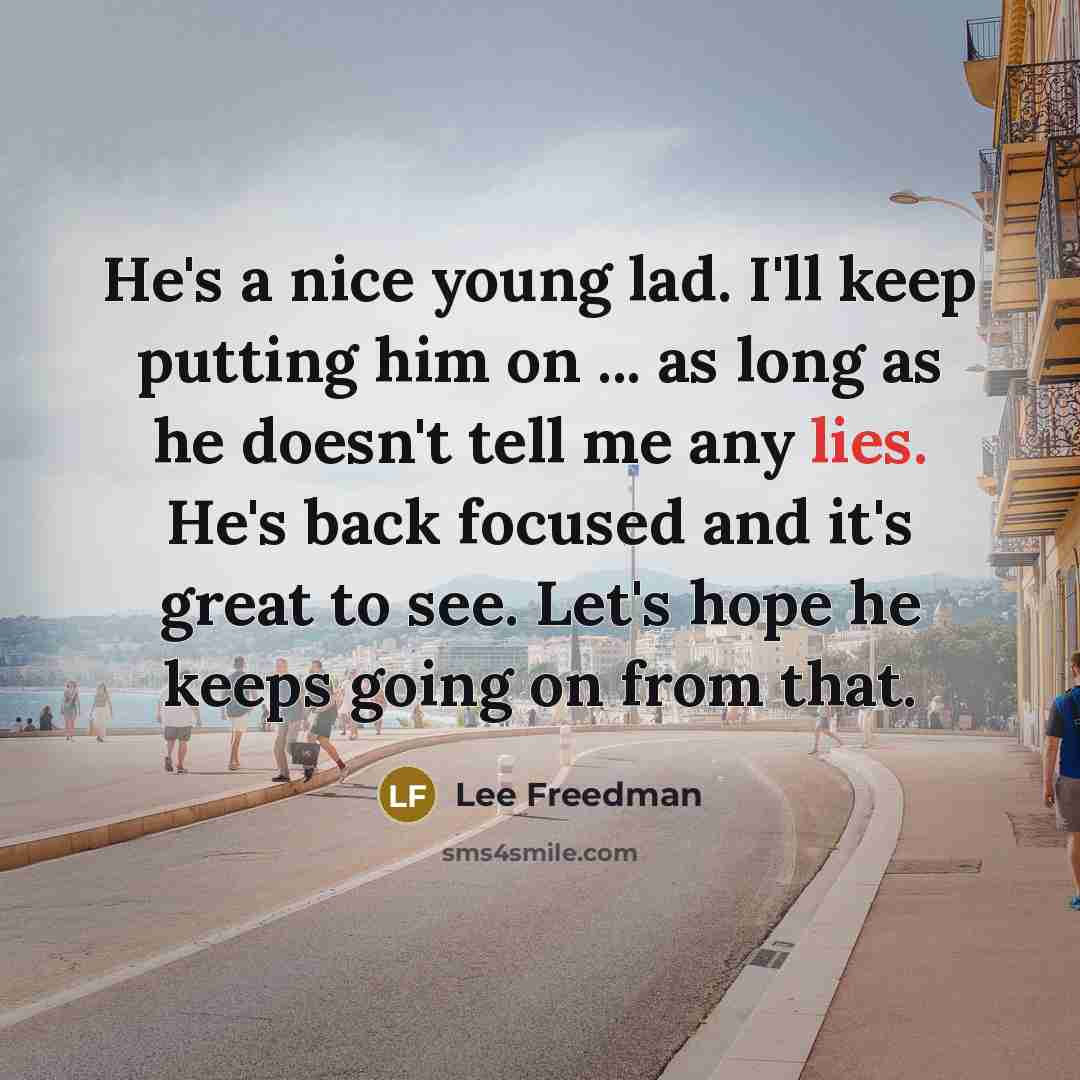 “He's a nice young lad. I'll keep putting him on ... as long as he doesn't tell me any lies. He's back focused and it's great to see. Let's hope he keeps going on from that.” quote by Lee Freedman
