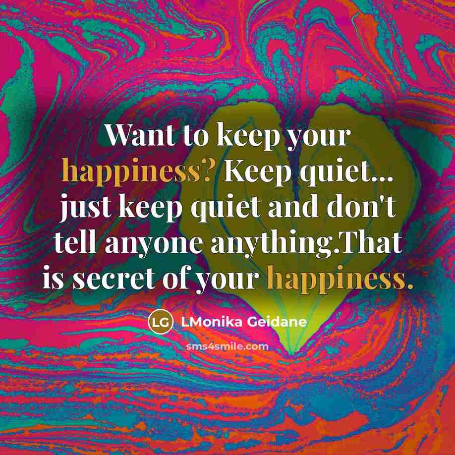 “Want to keep your happiness? Keep quiet... just keep quiet and don't tell anyone anything.That is secret of your happiness.” quote by LMonika Geidane