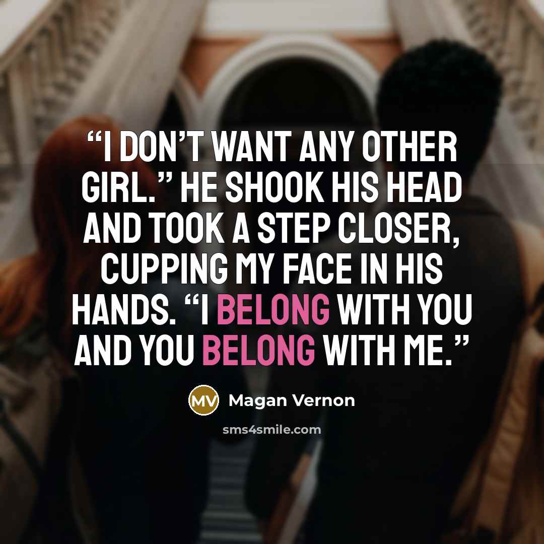 “I don’t want any other girl.” He shook his head and took a step closer, cupping my face in his hands. “I belong with you and you belong with me.” quote by Magan Vernon