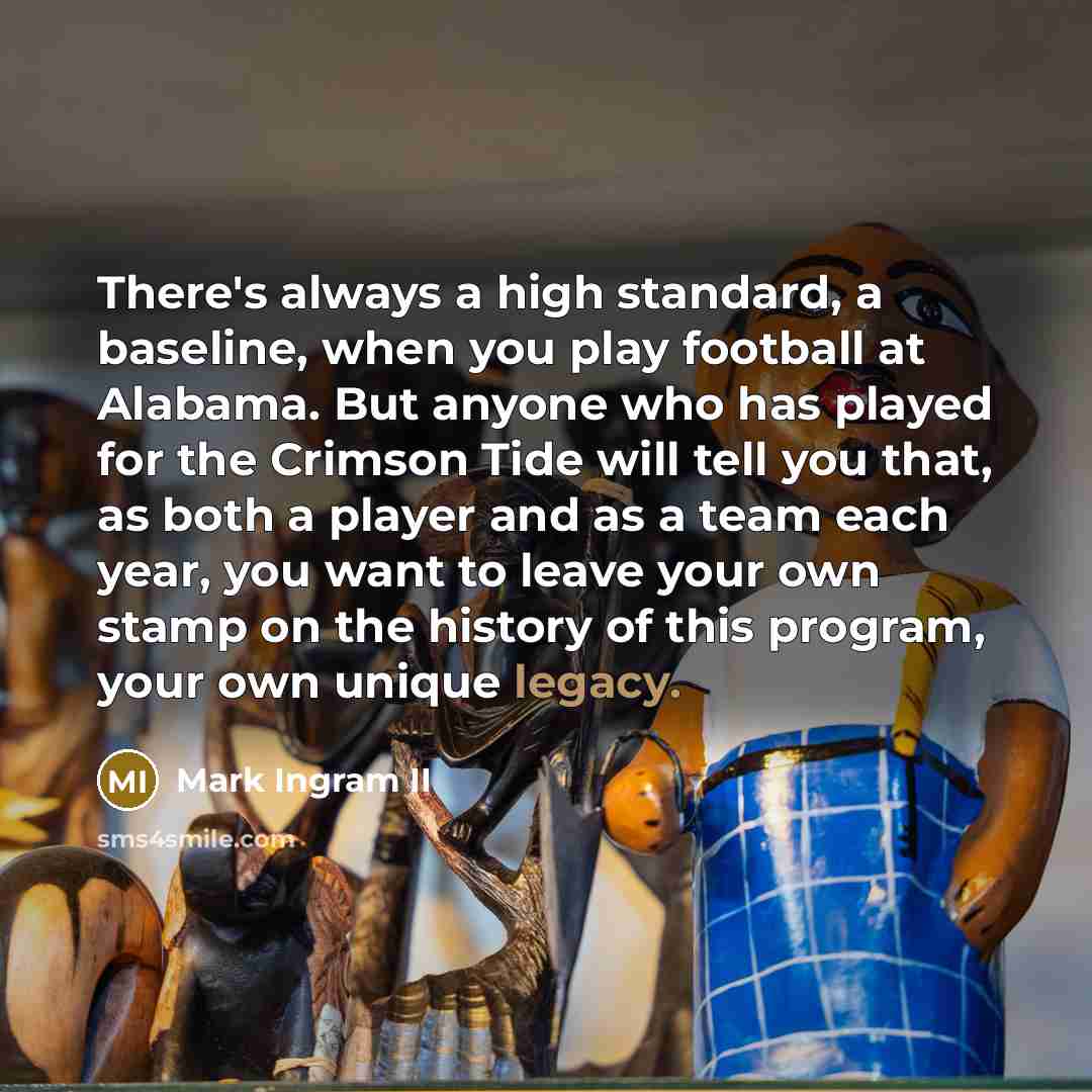 “There's always a high standard, a baseline, when you play football at Alabama. But anyone who has played for the Crimson Tide will tell you that, as both a player and as a team each year, you want to leave your own stamp on the history of this program, your own unique legacy.” quote by Mark Ingram II