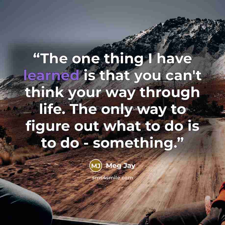 “The one thing I have learned is that you can't think your way through life. The only way to figure out what to do is to do - something.” quote by Meg Jay