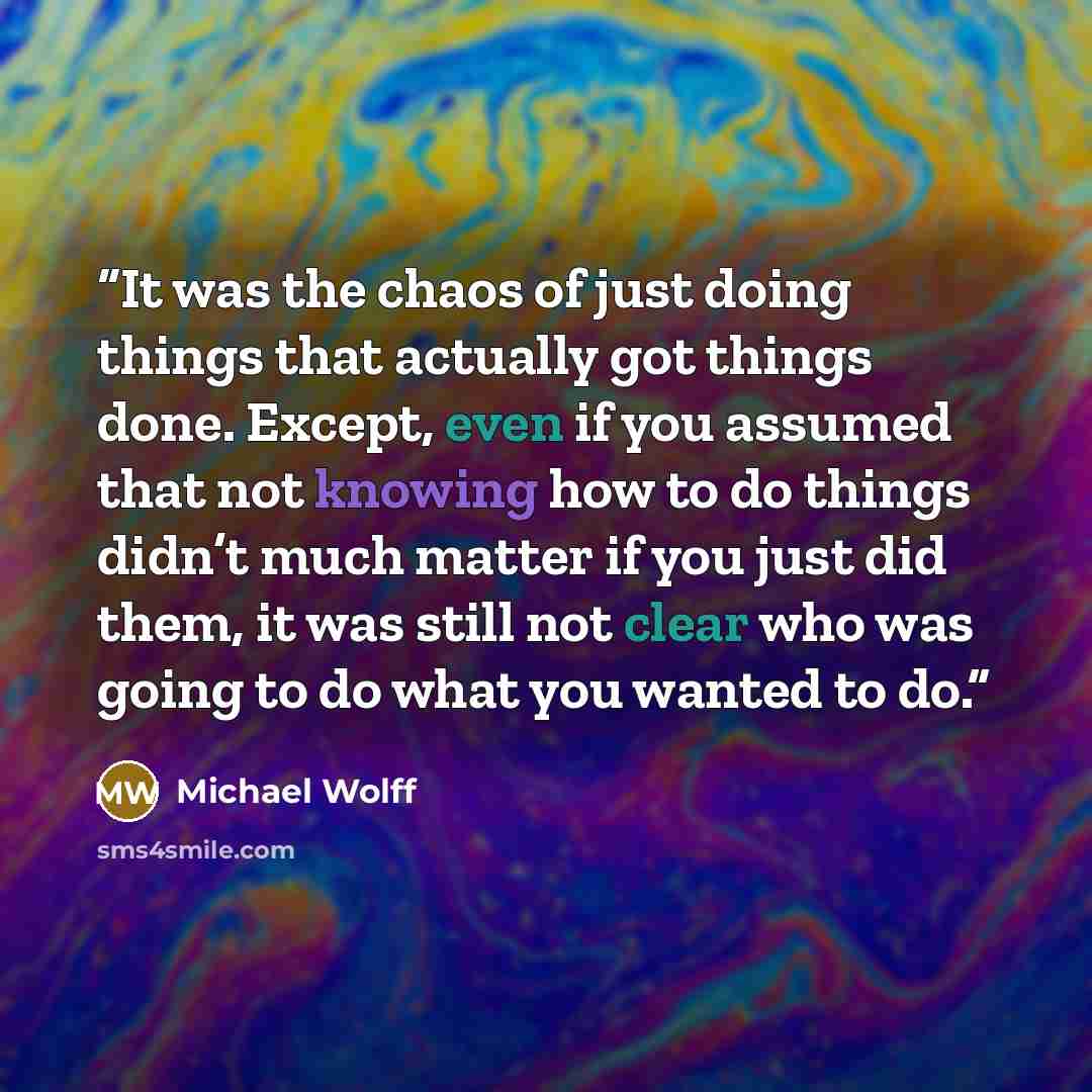 “It was the chaos of just doing things that actually got things done. Except, even if you assumed that not knowing how to do things didn’t much matter if you just did them, it was still not clear who was going to do what you wanted to do.” quote by Michael Wolff