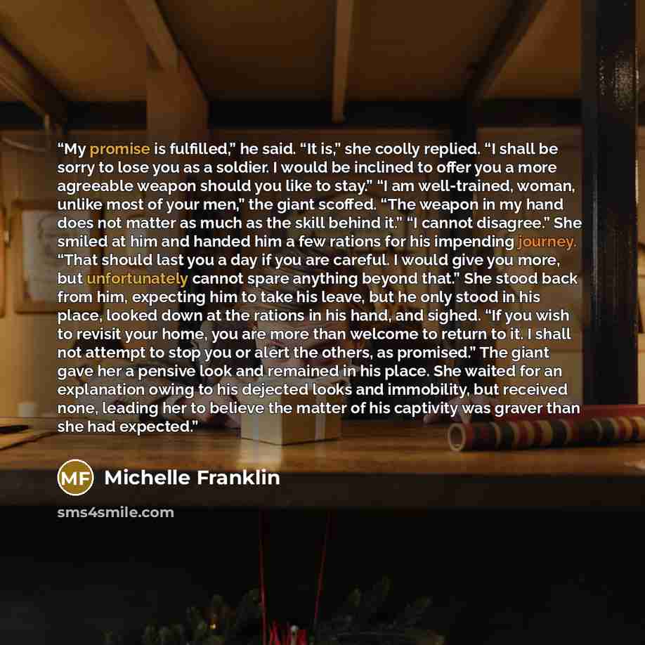 “My promise is fulfilled,” he said. “It is,” she coolly replied. “I shall be sorry to lose you as a soldier. I would be inclined to offer you a more agreeable weapon should you like to stay.” “I am well-trained, woman, unlike most of your men,” the giant scoffed. “The weapon in my hand does not…” quote by Michelle Franklin