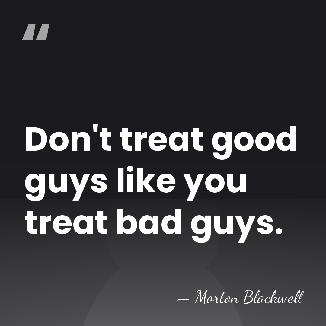 Don't treat good guys like you treat bad guys. - Morton Blackwell