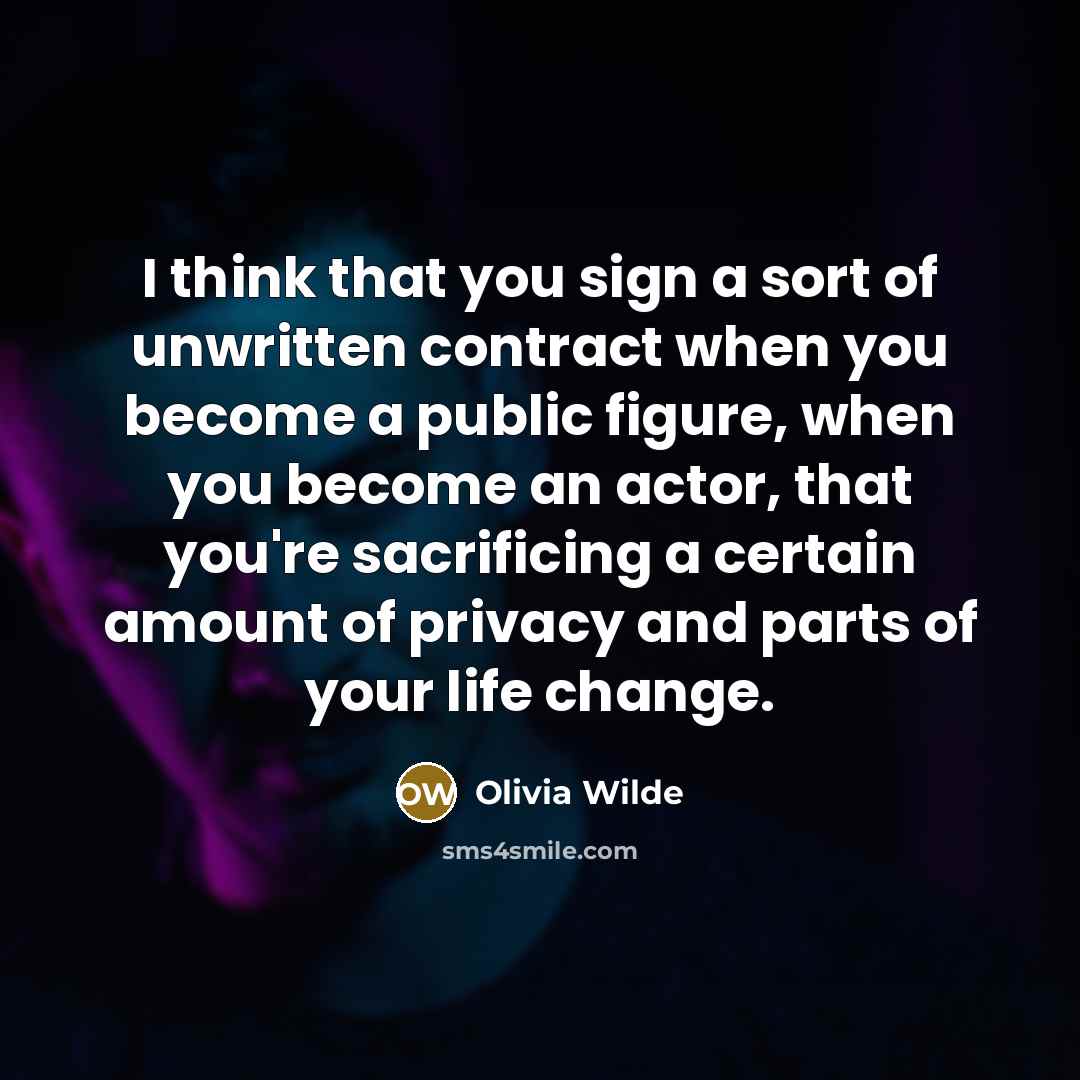 “I think that you sign a sort of unwritten contract when you become a public figure, when you become an actor, that you're sacrificing a certain amount of privacy and parts of your life change.” quote by Olivia Wilde