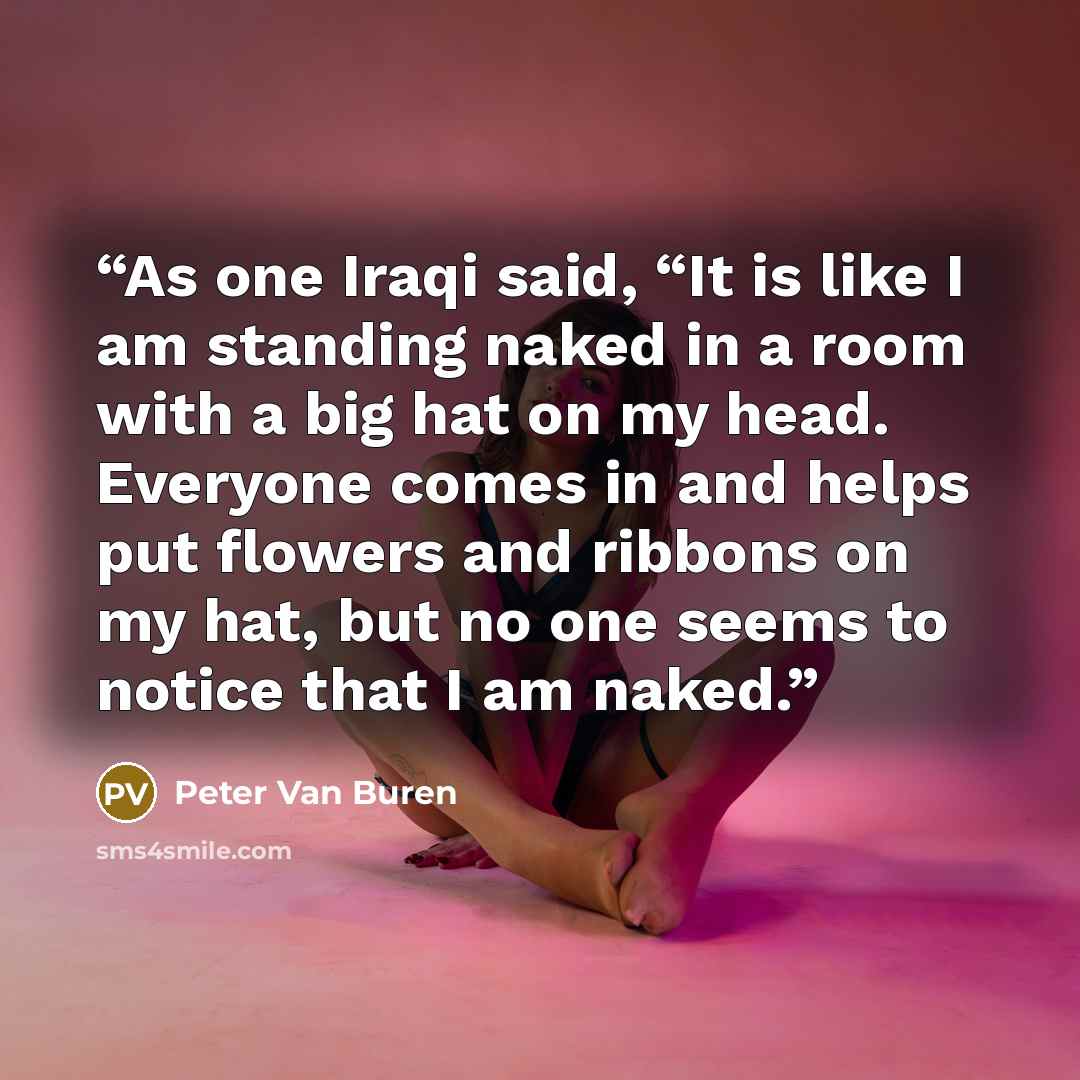 “As one Iraqi said, “It is like I am standing naked in a room with a big hat on my head. Everyone comes in and helps put flowers and ribbons on my hat, but no one seems to notice that I am naked.” quote by Peter Van Buren