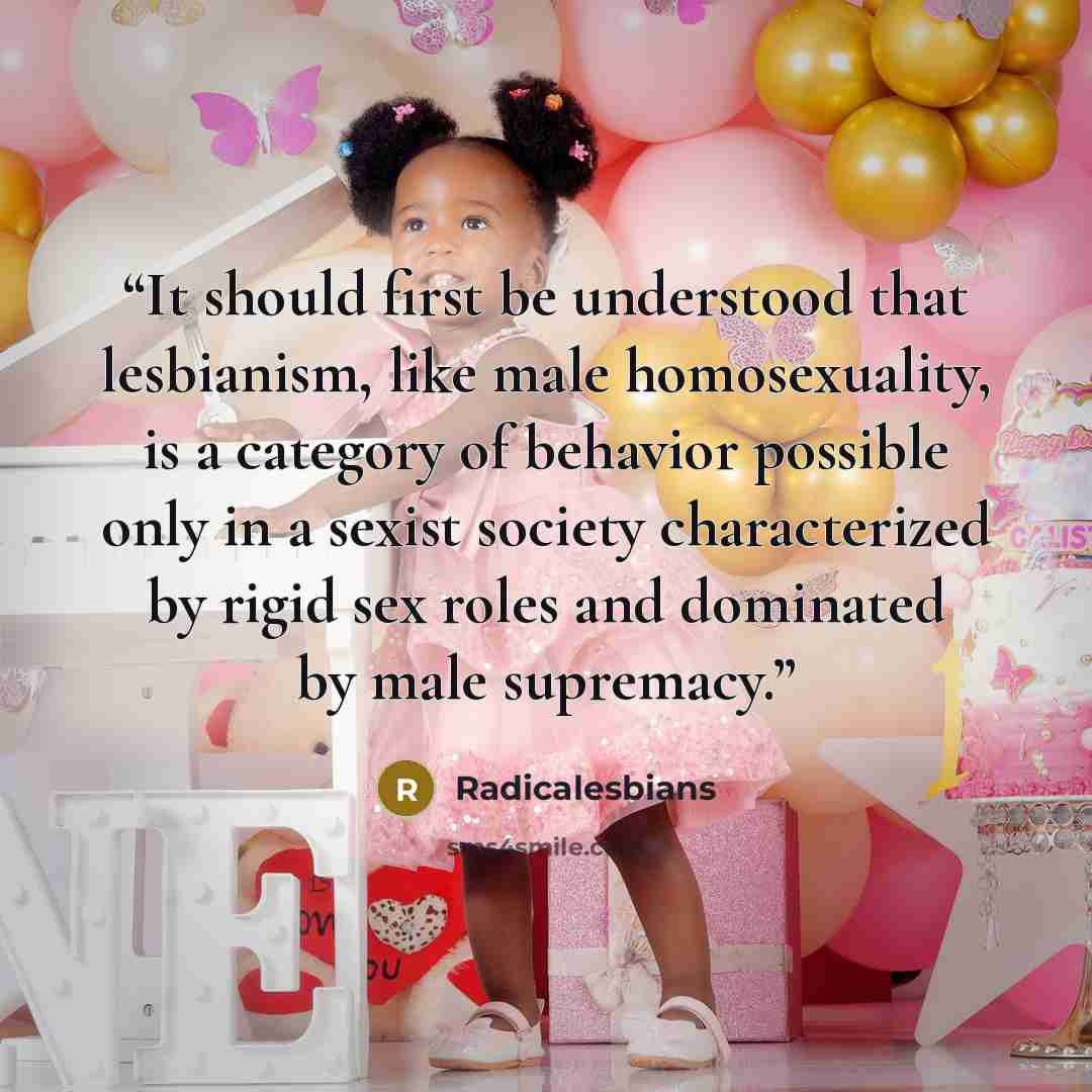 “It should first be understood that lesbianism, like male homosexuality, is a category of behavior possible only in a sexist society characterized by rigid sex roles and dominated by male supremacy.” quote by Radicalesbians