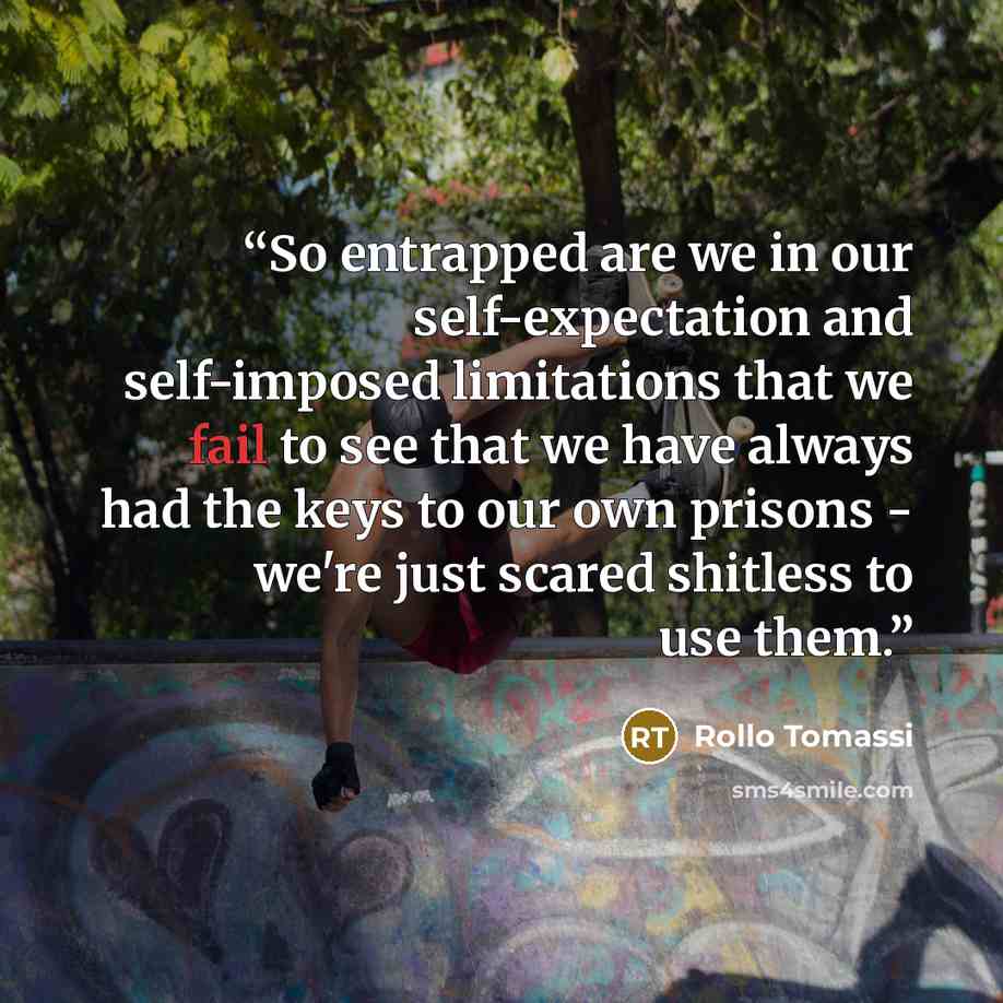 “So entrapped are we in our self-expectation and self-imposed limitations that we fail to see that we have always had the keys to our own prisons - we're just scared shitless to use them.” quote by Rollo Tomassi