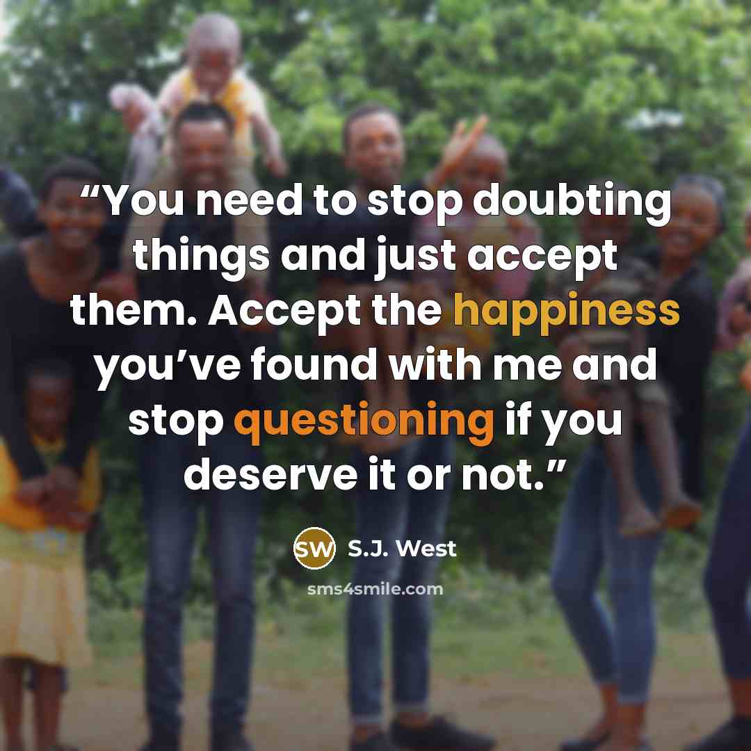 “You need to stop doubting things and just accept them. Accept the happiness you’ve found with me and stop questioning if you deserve it or not.” quote by S.J. West