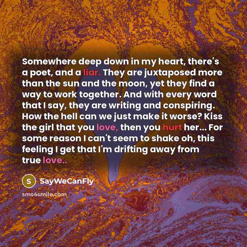“Somewhere deep down in my heart, there's a poet, and a liar. They are juxtaposed more than the sun and the moon, yet they find a way to work together. And with every word that I say, they are writing and conspiring. How the hell can we just make it worse? Kiss the girl that you love, then you hurt…” quote by SayWeCanFly