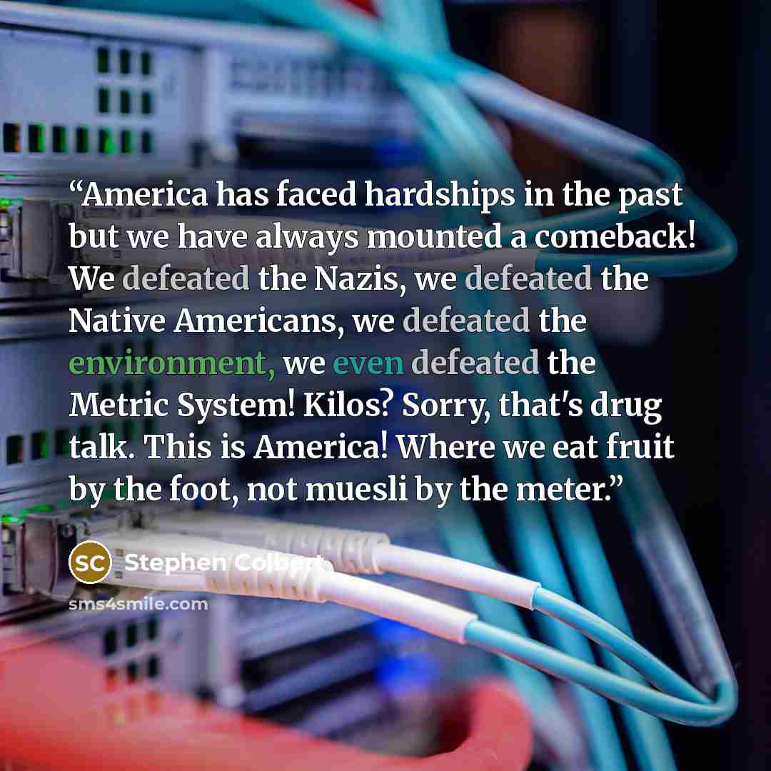 “America has faced hardships in the past but we have always mounted a comeback! We defeated the Nazis, we defeated the Native Americans, we defeated the environment, we even defeated the Metric System! Kilos? Sorry, that's drug talk. This is America! Where we eat fruit by the foot, not muesli by…” quote by Stephen Colbert