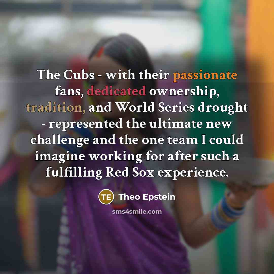“The Cubs - with their passionate fans, dedicated ownership, tradition, and World Series drought - represented the ultimate new challenge and the one team I could imagine working for after such a fulfilling Red Sox experience.” quote by Theo Epstein