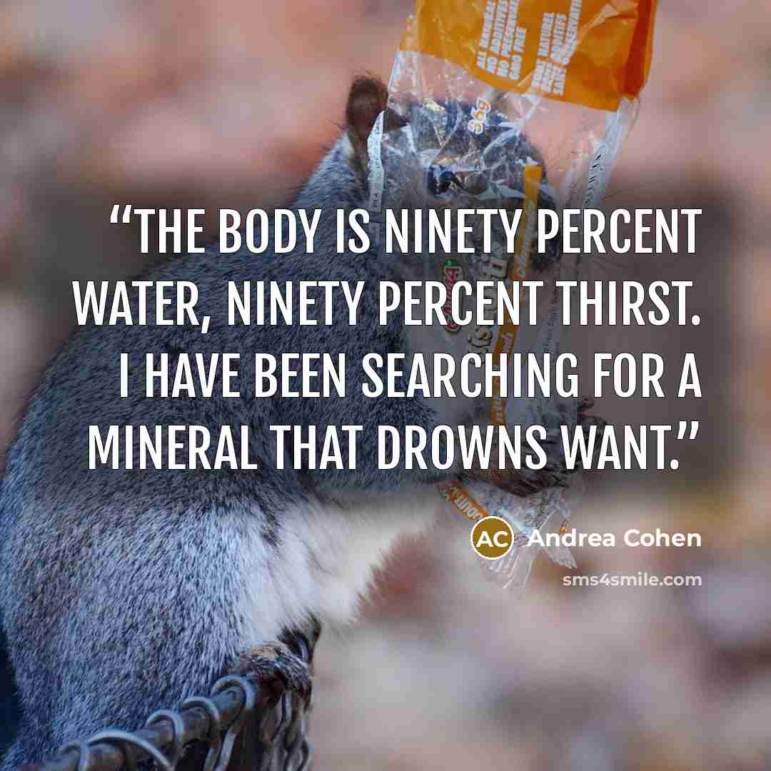 “The body is ninety percent water, ninety percent thirst. I have been searching for a mineral that drowns want.” quote by Andrea Cohen