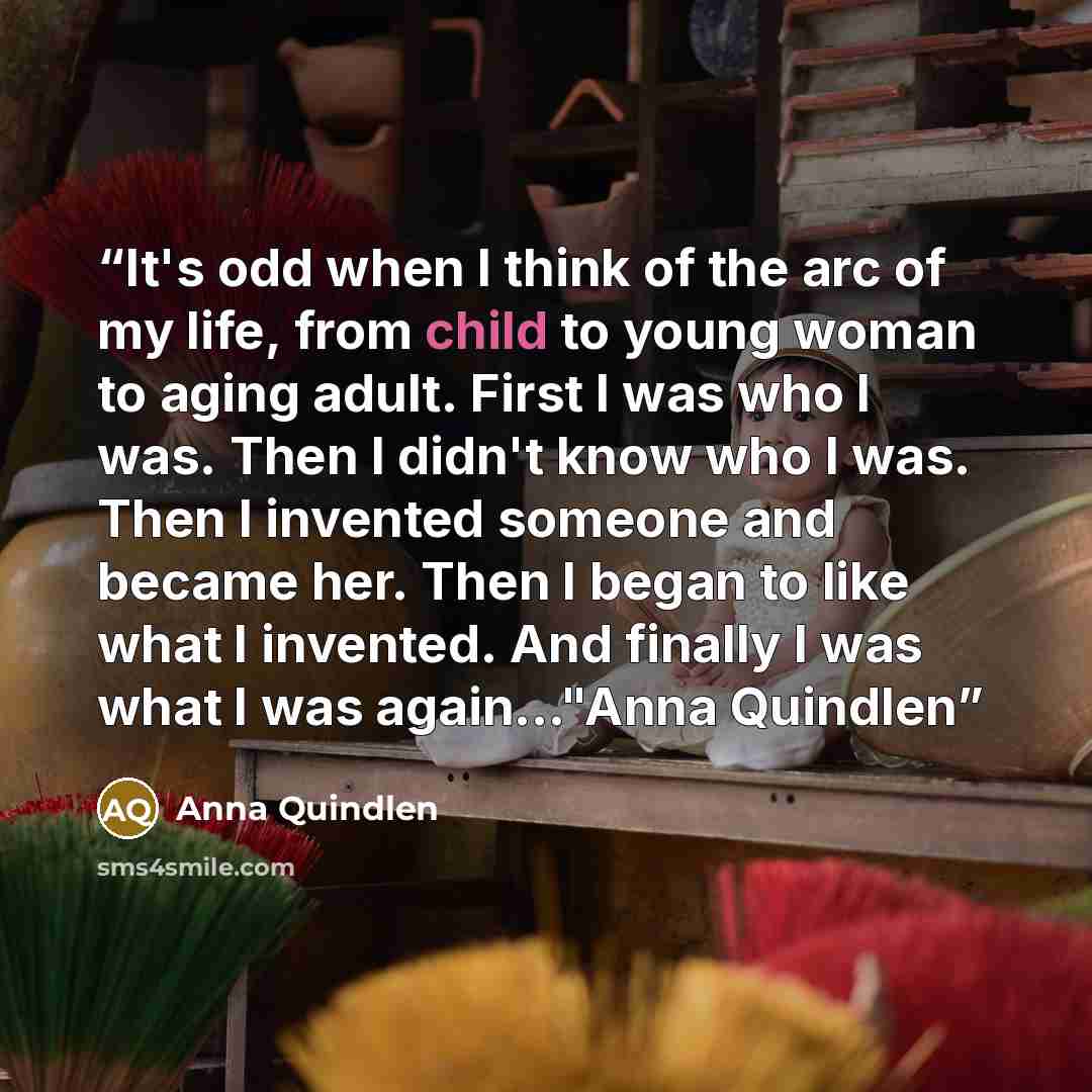 “It's odd when I think of the arc of my life, from child to young woman to aging adult. First I was who I was. Then I didn't know who I was. Then I invented someone and became her. Then I began to like what I invented. And finally I was what I was again..."Anna Quindlen” quote by Anna Quindlen