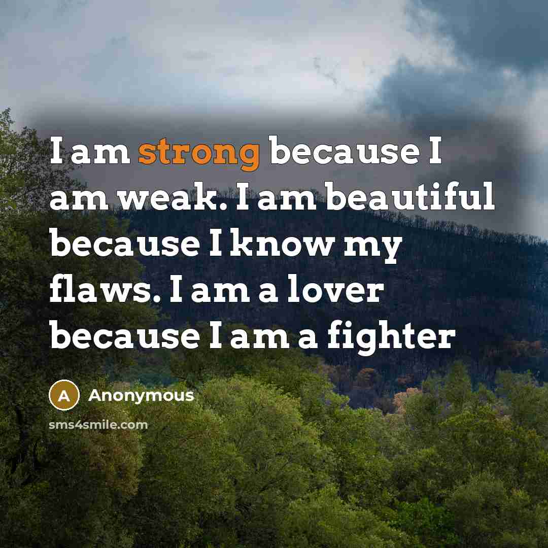 “I am strong because I am weak. I am beautiful because I know my flaws. I am a lover because I am a fighter” quote by Anonymous