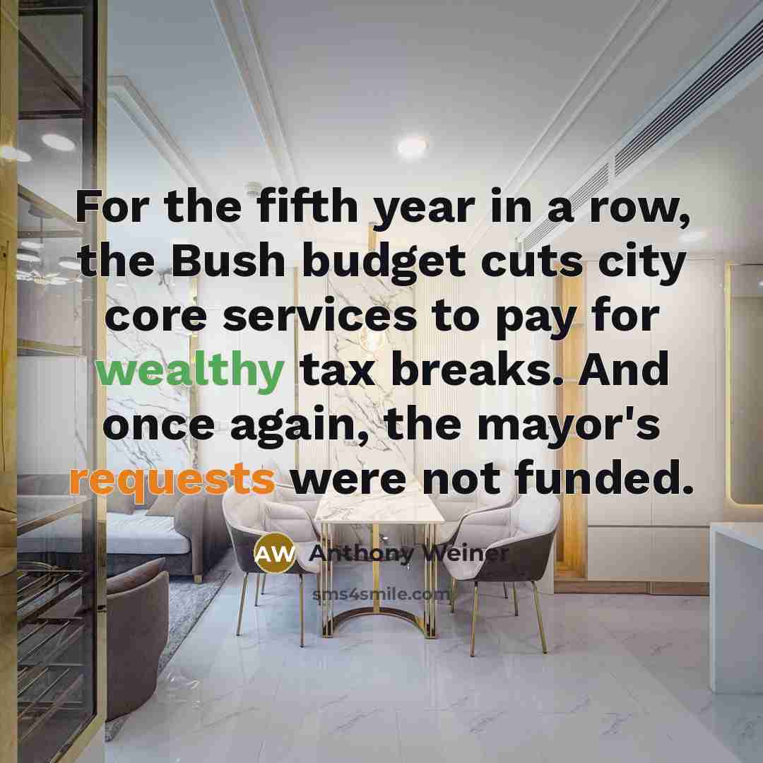 “For the fifth year in a row, the Bush budget cuts city core services to pay for wealthy tax breaks. And once again, the mayor's requests were not funded.” quote by Anthony Weiner