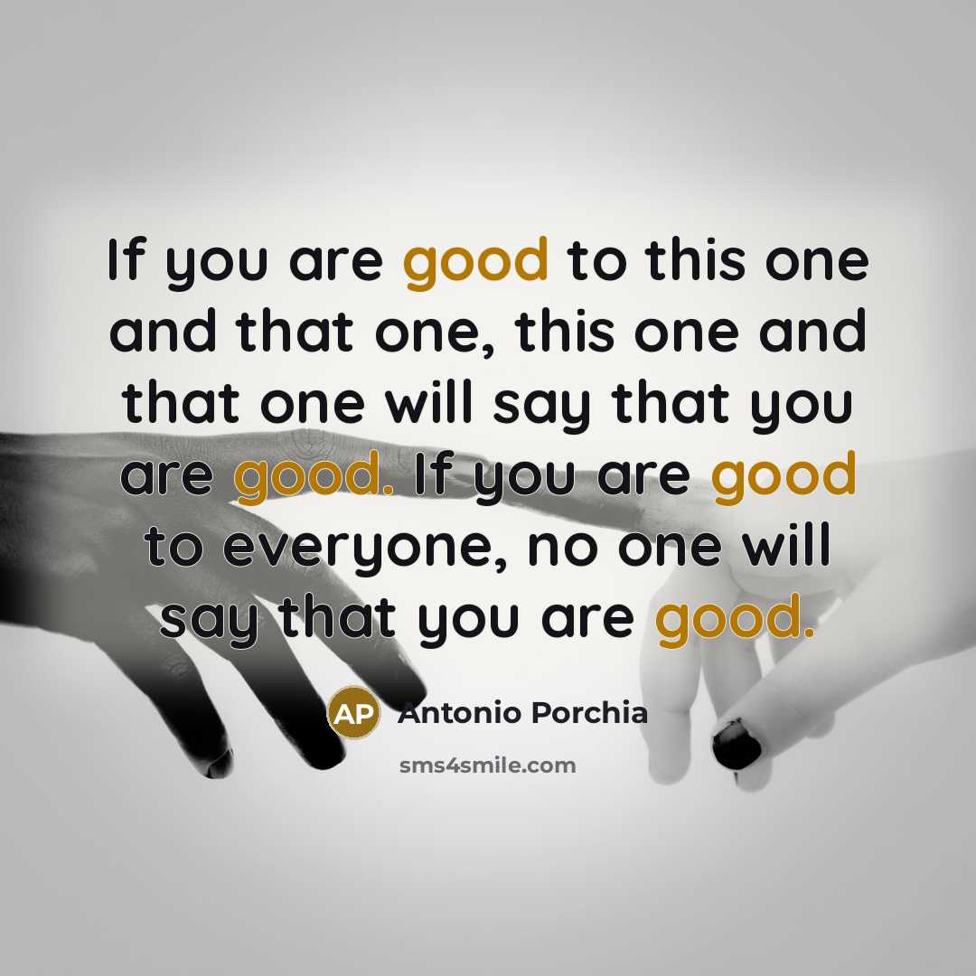 “If you are good to this one and that one, this one and that one will say that you are good. If you are good to everyone, no one will say that you are good.” quote by Antonio Porchia