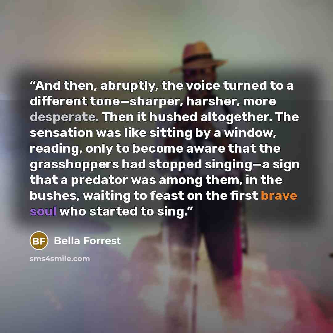 “And then, abruptly, the voice turned to a different tone—sharper, harsher, more desperate. Then it hushed altogether. The sensation was like sitting by a window, reading, only to become aware that the grasshoppers had stopped singing—a sign that a predator was among them, in the bushes, waiting to…” quote by Bella Forrest