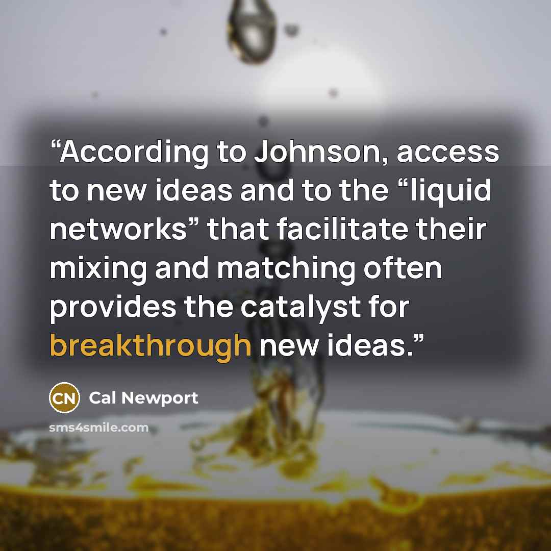 “According to Johnson, access to new ideas and to the “liquid networks” that facilitate their mixing and matching often provides the catalyst for breakthrough new ideas.” quote by Cal Newport