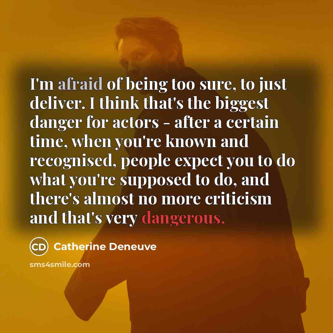“I'm afraid of being too sure, to just deliver. I think that's the biggest danger for actors - after a certain time, when you're known and recognised, people expect you to do what you're supposed to do, and there's almost no more criticism and that's very dangerous.” quote by Catherine Deneuve