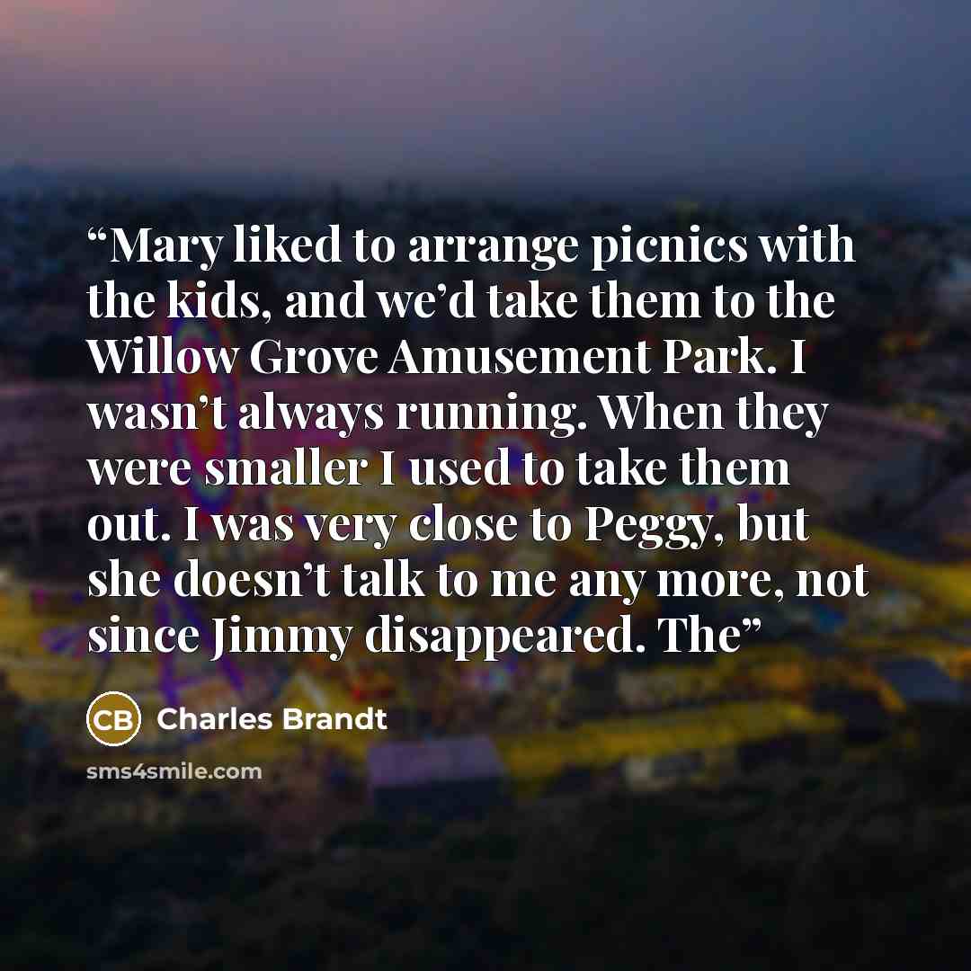 “Mary liked to arrange picnics with the kids, and we’d take them to the Willow Grove Amusement Park. I wasn’t always running. When they were smaller I used to take them out. I was very close to Peggy, but she doesn’t talk to me any more, not since Jimmy disappeared. The” quote by Charles Brandt