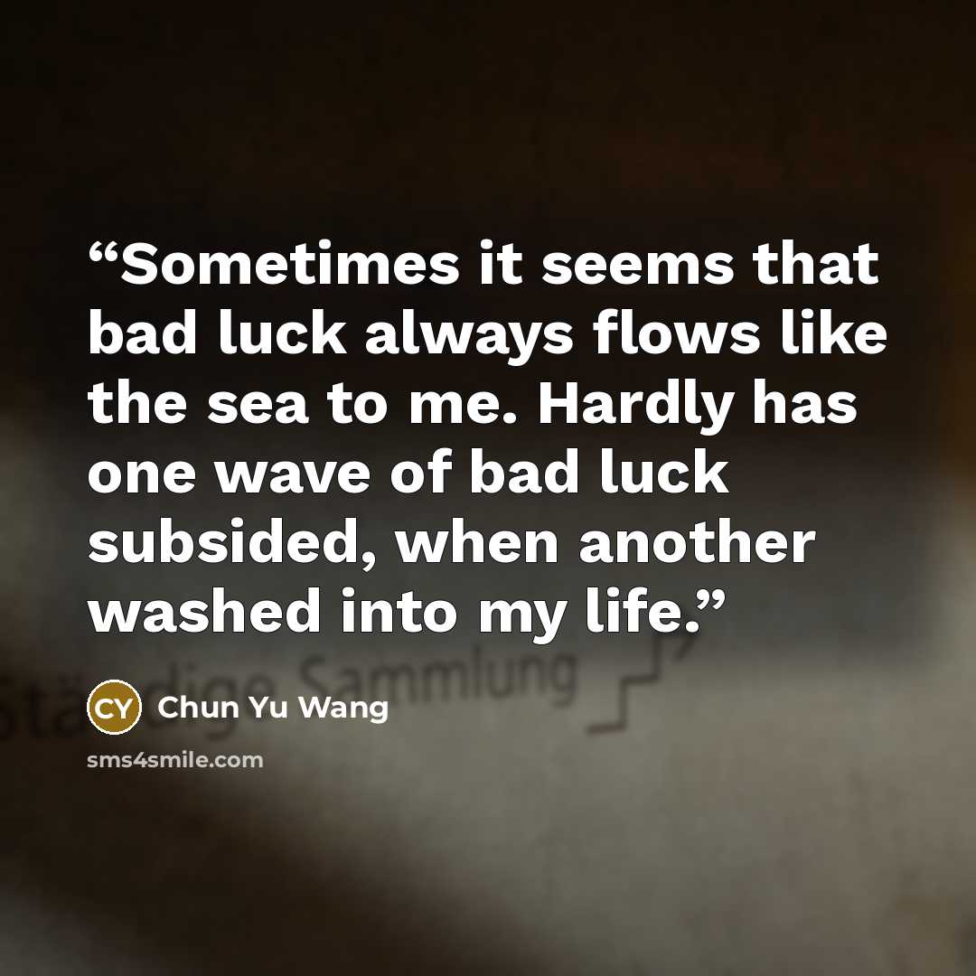 “Sometimes it seems that bad luck always flows like the sea to me. Hardly has one wave of bad luck subsided, when another washed into my life.” quote by Chun Yu Wang