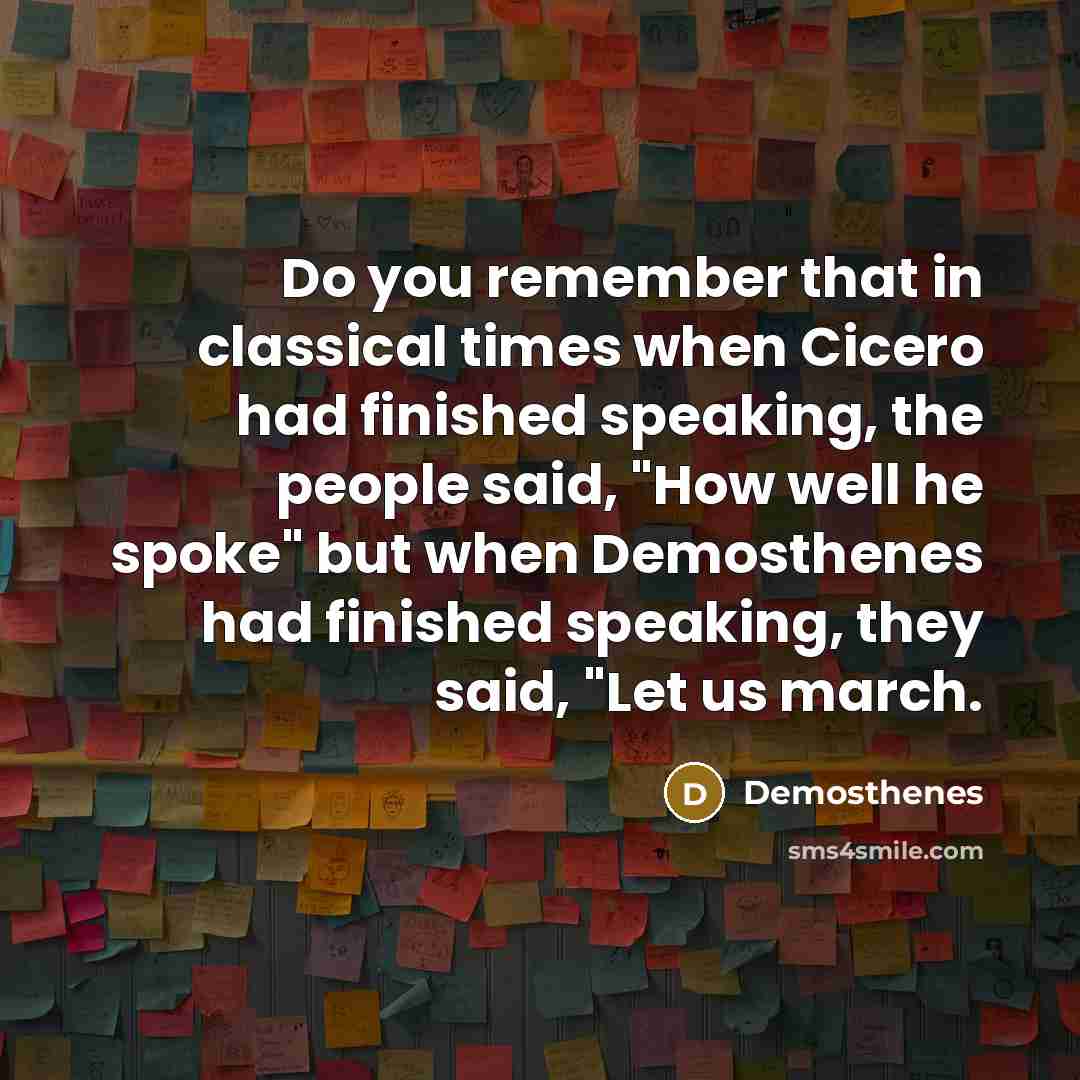“Do you remember that in classical times when Cicero had finished speaking, the people said, "How well he spoke" but when Demosthenes had finished speaking, they said, "Let us march.” quote by Demosthenes