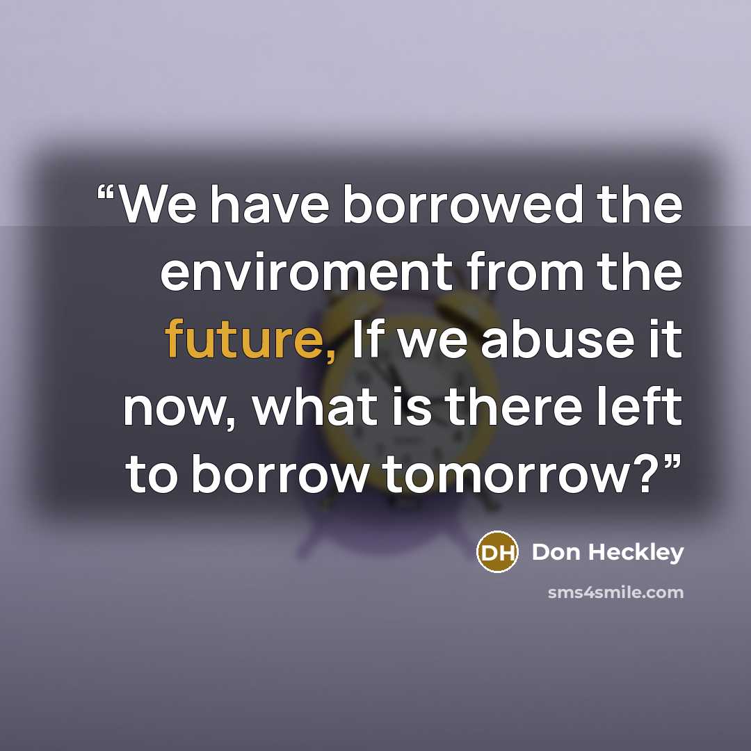 “We have borrowed the enviroment from the future, If we abuse it now, what is there left to borrow tomorrow?” quote by Don Heckley