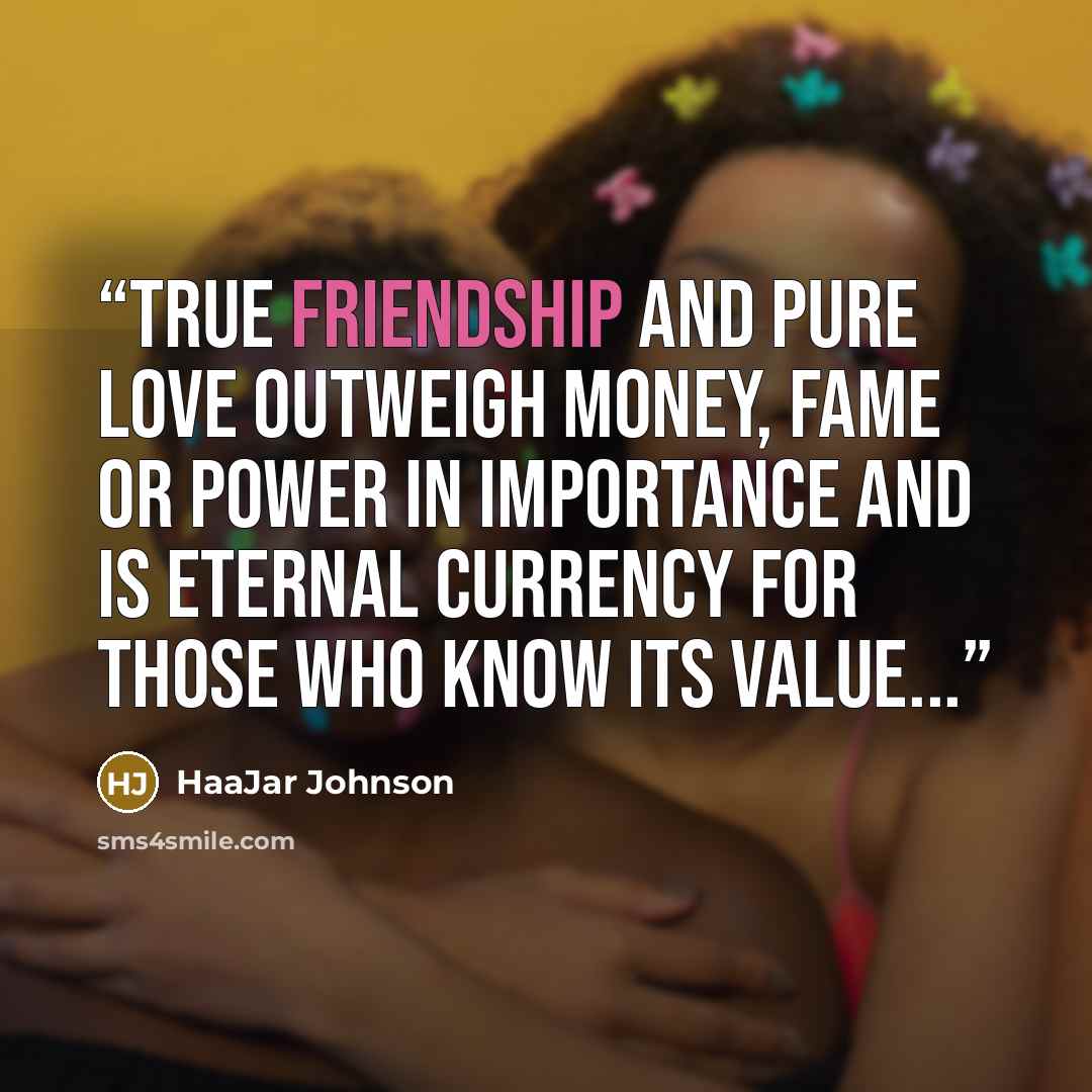 “True friendship and Pure love outweigh money, fame or power in importance and is eternal currency for those who know its value...” quote by HaaJar Johnson
