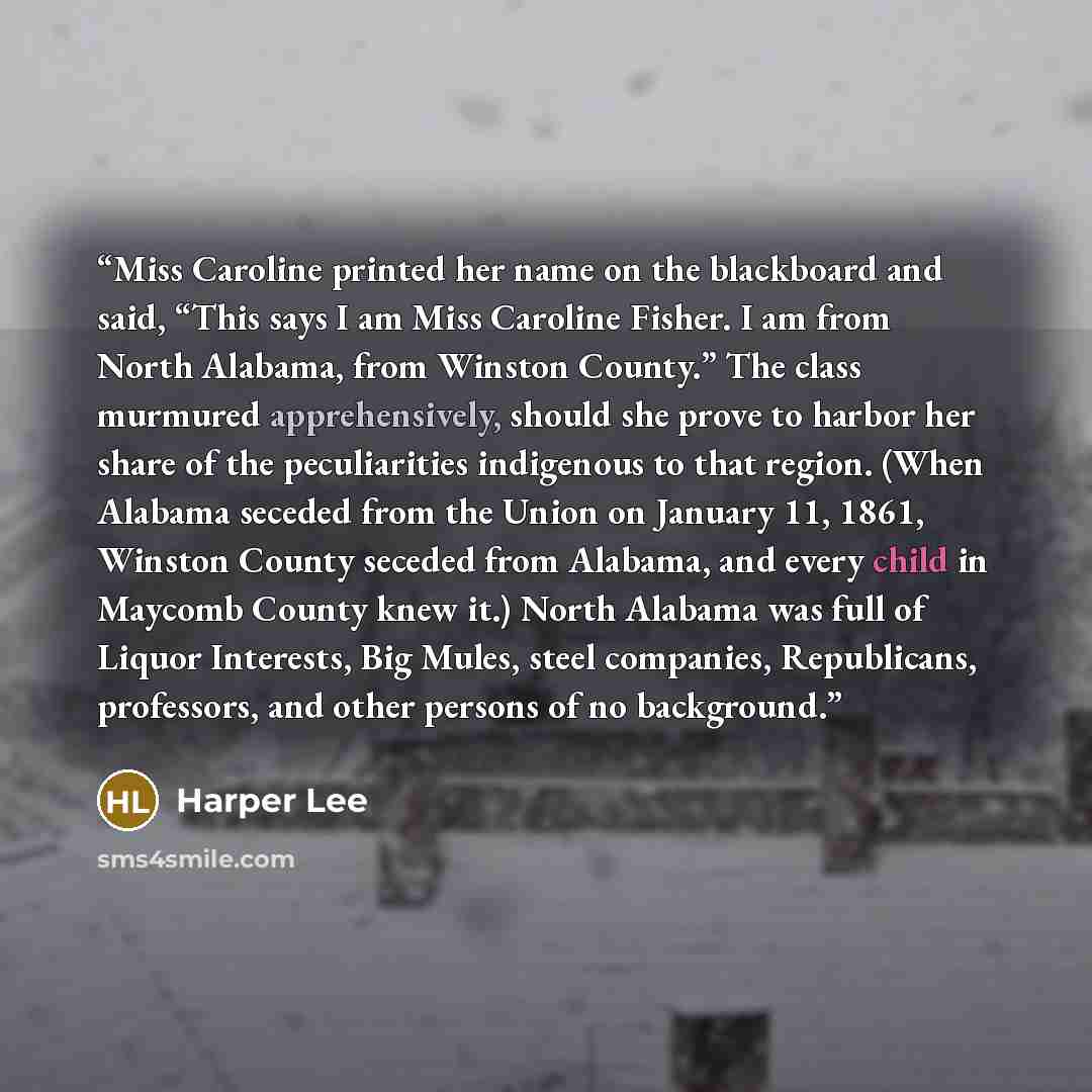 “Miss Caroline printed her name on the blackboard and said, “This says I am Miss Caroline Fisher. I am from North Alabama, from Winston County.” The class murmured apprehensively, should she prove to harbor her share of the peculiarities indigenous to that region. (When Alabama seceded from the…” quote by Harper Lee