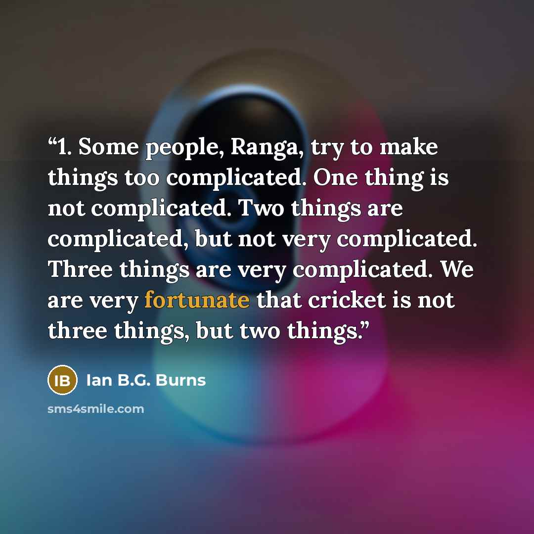 “1. Some people, Ranga, try to make things too complicated. One thing is not complicated. Two things are complicated, but not very complicated. Three things are very complicated. We are very fortunate that cricket is not three things, but two things.” quote by Ian B.G. Burns